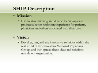 SHIP Description Mission Use creative thinking and diverse technologies to produce a better healthcare experience for patients, physicians and others associated with their care.   Vision Develop, test, and use innovative solutions within the real world of Northwestern Memorial Physicians Group, and then spread these ideas and solutions outside our organization. 