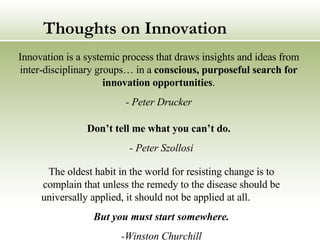 Thoughts on Innovation Innovation is a systemic process that draws insights and ideas from inter-disciplinary groups… in a  conscious, purposeful search for innovation opportunities . - Peter Drucker The oldest habit in the world for resisting change is to complain that unless the remedy to the disease should be universally applied, it should not be applied at all.  But you must start somewhere. -Winston Churchill Don’t tell me what you can’t do.   - Peter Szollosi   