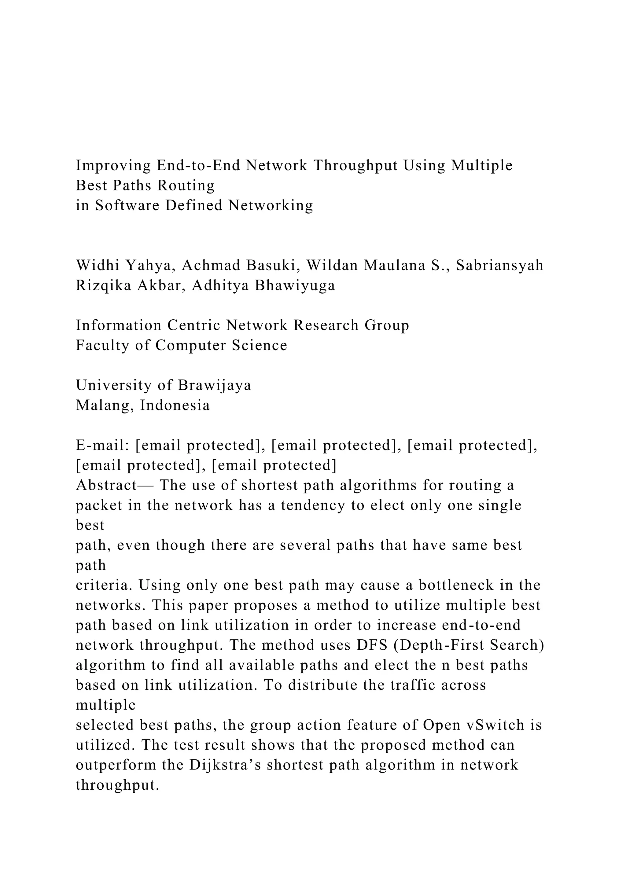 Improving End-to-End Network Throughput Using Multiple Best Paths Routing in Software Defined Networking Widhi Yahya, Achmad Basuki, Wildan Maulana S., Sabriansyah Rizqika Akbar, Adhitya Bhawiyuga Information Centric Network Research Group Faculty of Computer Science University of Brawijaya Malang, Indonesia E-mail: [email protected], [email protected], [email protected], [email protected], [email protected] Abstract— The use of shortest path algorithms for routing a packet in the network has a tendency to elect only one single best path, even though there are several paths that have same best path criteria. Using only one best path may cause a bottleneck in the networks. This paper proposes a method to utilize multiple best path based on link utilization in order to increase end-to-end network throughput. The method uses DFS (Depth-First Search) algorithm to find all available paths and elect the n best paths based on link utilization. To distribute the traffic across multiple selected best paths, the group action feature of Open vSwitch is utilized. The test result shows that the proposed method can outperform the Dijkstra’s shortest path algorithm in network throughput. 