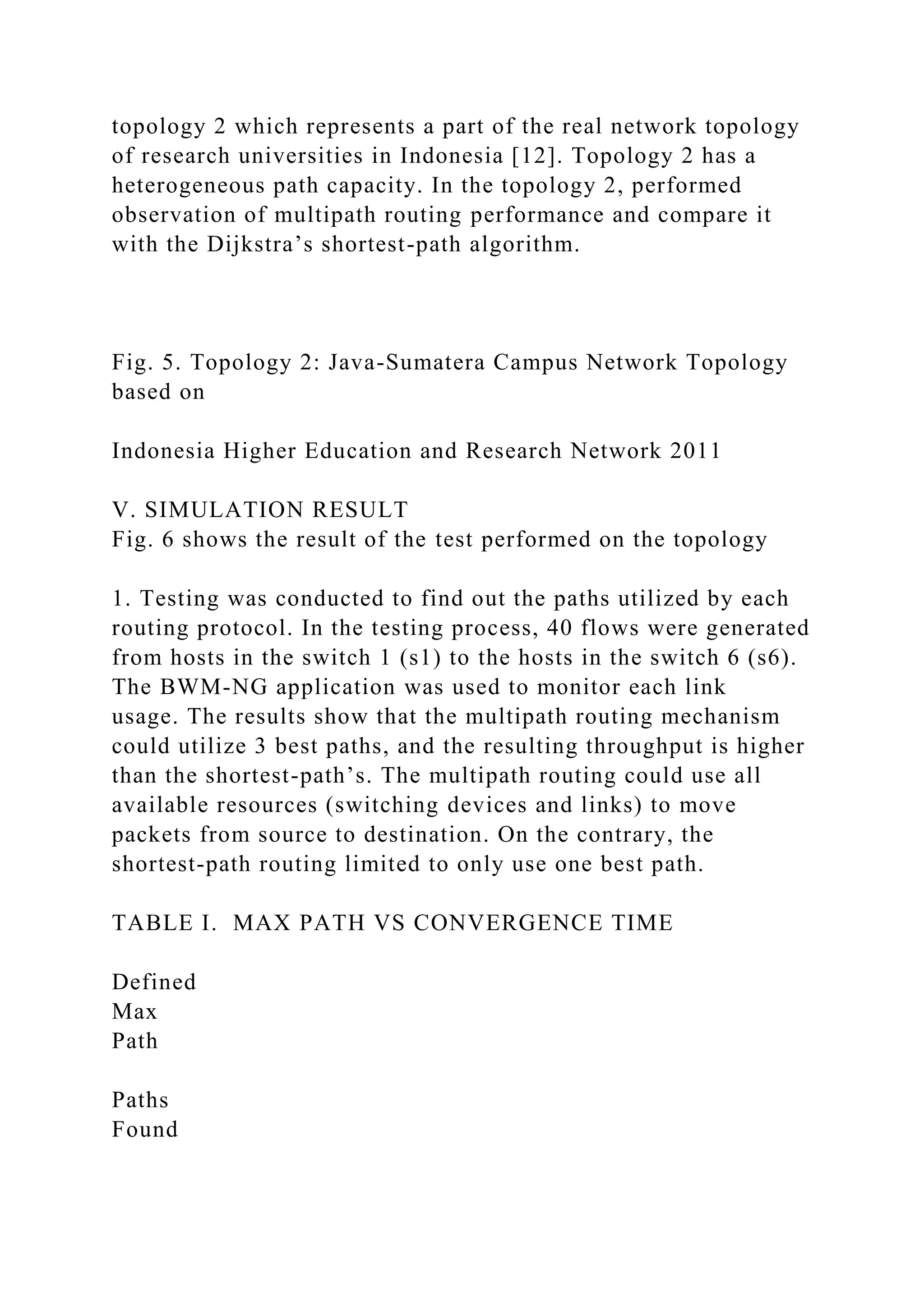 topology 2 which represents a part of the real network topology of research universities in Indonesia [12]. Topology 2 has a heterogeneous path capacity. In the topology 2, performed observation of multipath routing performance and compare it with the Dijkstra’s shortest-path algorithm. Fig. 5. Topology 2: Java-Sumatera Campus Network Topology based on Indonesia Higher Education and Research Network 2011 V. SIMULATION RESULT Fig. 6 shows the result of the test performed on the topology 1. Testing was conducted to find out the paths utilized by each routing protocol. In the testing process, 40 flows were generated from hosts in the switch 1 (s1) to the hosts in the switch 6 (s6). The BWM-NG application was used to monitor each link usage. The results show that the multipath routing mechanism could utilize 3 best paths, and the resulting throughput is higher than the shortest-path’s. The multipath routing could use all available resources (switching devices and links) to move packets from source to destination. On the contrary, the shortest-path routing limited to only use one best path. TABLE I. MAX PATH VS CONVERGENCE TIME Defined Max Path Paths Found 
