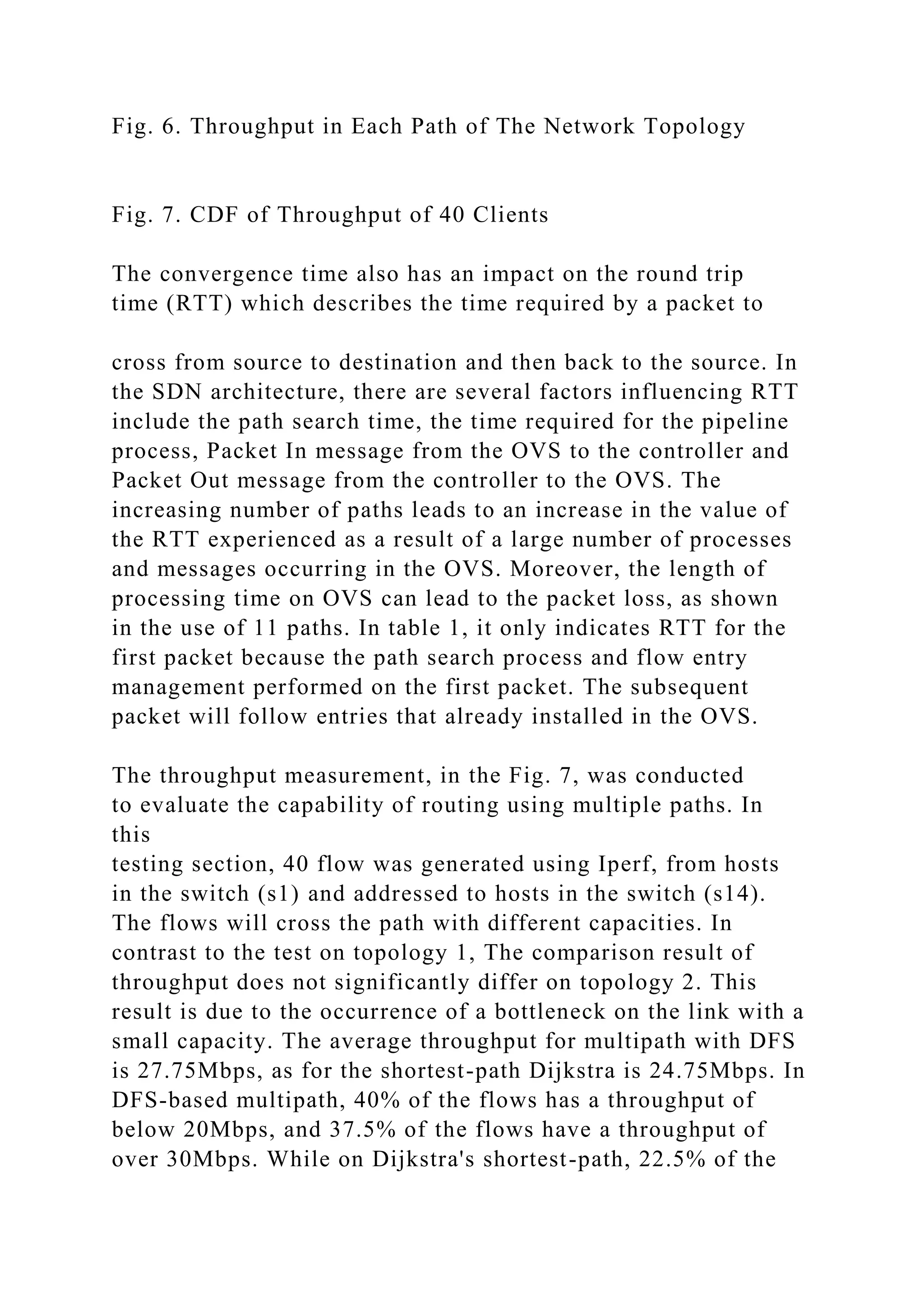 Fig. 6. Throughput in Each Path of The Network Topology Fig. 7. CDF of Throughput of 40 Clients The convergence time also has an impact on the round trip time (RTT) which describes the time required by a packet to cross from source to destination and then back to the source. In the SDN architecture, there are several factors influencing RTT include the path search time, the time required for the pipeline process, Packet In message from the OVS to the controller and Packet Out message from the controller to the OVS. The increasing number of paths leads to an increase in the value of the RTT experienced as a result of a large number of processes and messages occurring in the OVS. Moreover, the length of processing time on OVS can lead to the packet loss, as shown in the use of 11 paths. In table 1, it only indicates RTT for the first packet because the path search process and flow entry management performed on the first packet. The subsequent packet will follow entries that already installed in the OVS. The throughput measurement, in the Fig. 7, was conducted to evaluate the capability of routing using multiple paths. In this testing section, 40 flow was generated using Iperf, from hosts in the switch (s1) and addressed to hosts in the switch (s14). The flows will cross the path with different capacities. In contrast to the test on topology 1, The comparison result of throughput does not significantly differ on topology 2. This result is due to the occurrence of a bottleneck on the link with a small capacity. The average throughput for multipath with DFS is 27.75Mbps, as for the shortest-path Dijkstra is 24.75Mbps. In DFS-based multipath, 40% of the flows has a throughput of below 20Mbps, and 37.5% of the flows have a throughput of over 30Mbps. While on Dijkstra's shortest-path, 22.5% of the 