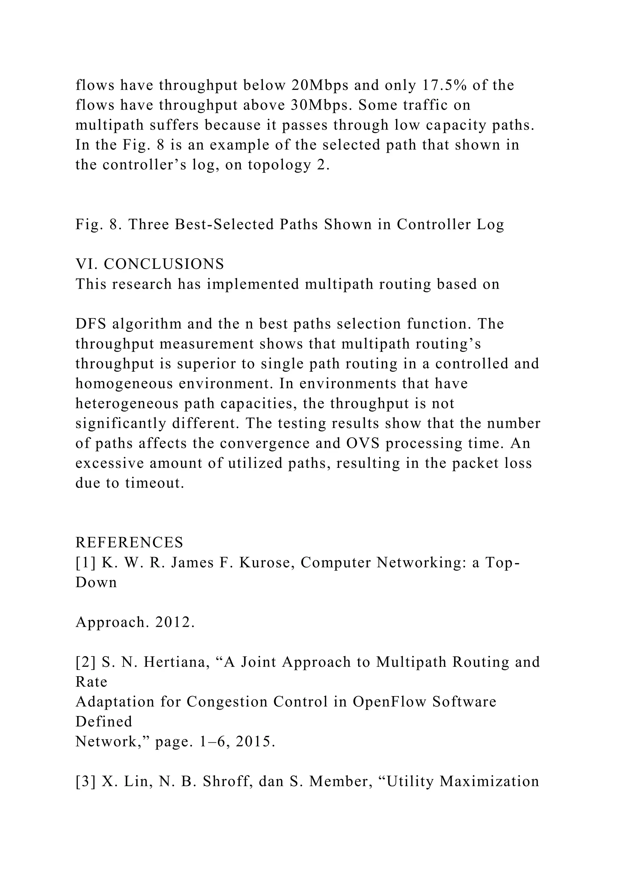 flows have throughput below 20Mbps and only 17.5% of the flows have throughput above 30Mbps. Some traffic on multipath suffers because it passes through low capacity paths. In the Fig. 8 is an example of the selected path that shown in the controller’s log, on topology 2. Fig. 8. Three Best-Selected Paths Shown in Controller Log VI. CONCLUSIONS This research has implemented multipath routing based on DFS algorithm and the n best paths selection function. The throughput measurement shows that multipath routing’s throughput is superior to single path routing in a controlled and homogeneous environment. In environments that have heterogeneous path capacities, the throughput is not significantly different. The testing results show that the number of paths affects the convergence and OVS processing time. An excessive amount of utilized paths, resulting in the packet loss due to timeout. REFERENCES [1] K. W. R. James F. Kurose, Computer Networking: a Top- Down Approach. 2012. [2] S. N. Hertiana, “A Joint Approach to Multipath Routing and Rate Adaptation for Congestion Control in OpenFlow Software Defined Network,” page. 1–6, 2015. [3] X. Lin, N. B. Shroff, dan S. Member, “Utility Maximization 