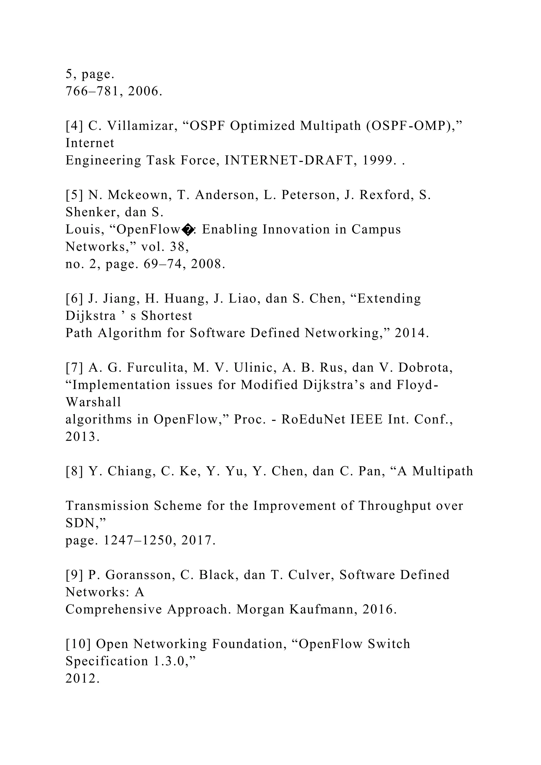 5, page. 766–781, 2006. [4] C. Villamizar, “OSPF Optimized Multipath (OSPF-OMP),” Internet Engineering Task Force, INTERNET-DRAFT, 1999. . [5] N. Mckeown, T. Anderson, L. Peterson, J. Rexford, S. Shenker, dan S. Louis, “OpenFlow�: Enabling Innovation in Campus Networks,” vol. 38, no. 2, page. 69–74, 2008. [6] J. Jiang, H. Huang, J. Liao, dan S. Chen, “Extending Dijkstra ’ s Shortest Path Algorithm for Software Defined Networking,” 2014. [7] A. G. Furculita, M. V. Ulinic, A. B. Rus, dan V. Dobrota, “Implementation issues for Modified Dijkstra’s and Floyd- Warshall algorithms in OpenFlow,” Proc. - RoEduNet IEEE Int. Conf., 2013. [8] Y. Chiang, C. Ke, Y. Yu, Y. Chen, dan C. Pan, “A Multipath Transmission Scheme for the Improvement of Throughput over SDN,” page. 1247–1250, 2017. [9] P. Goransson, C. Black, dan T. Culver, Software Defined Networks: A Comprehensive Approach. Morgan Kaufmann, 2016. [10] Open Networking Foundation, “OpenFlow Switch Specification 1.3.0,” 2012. 