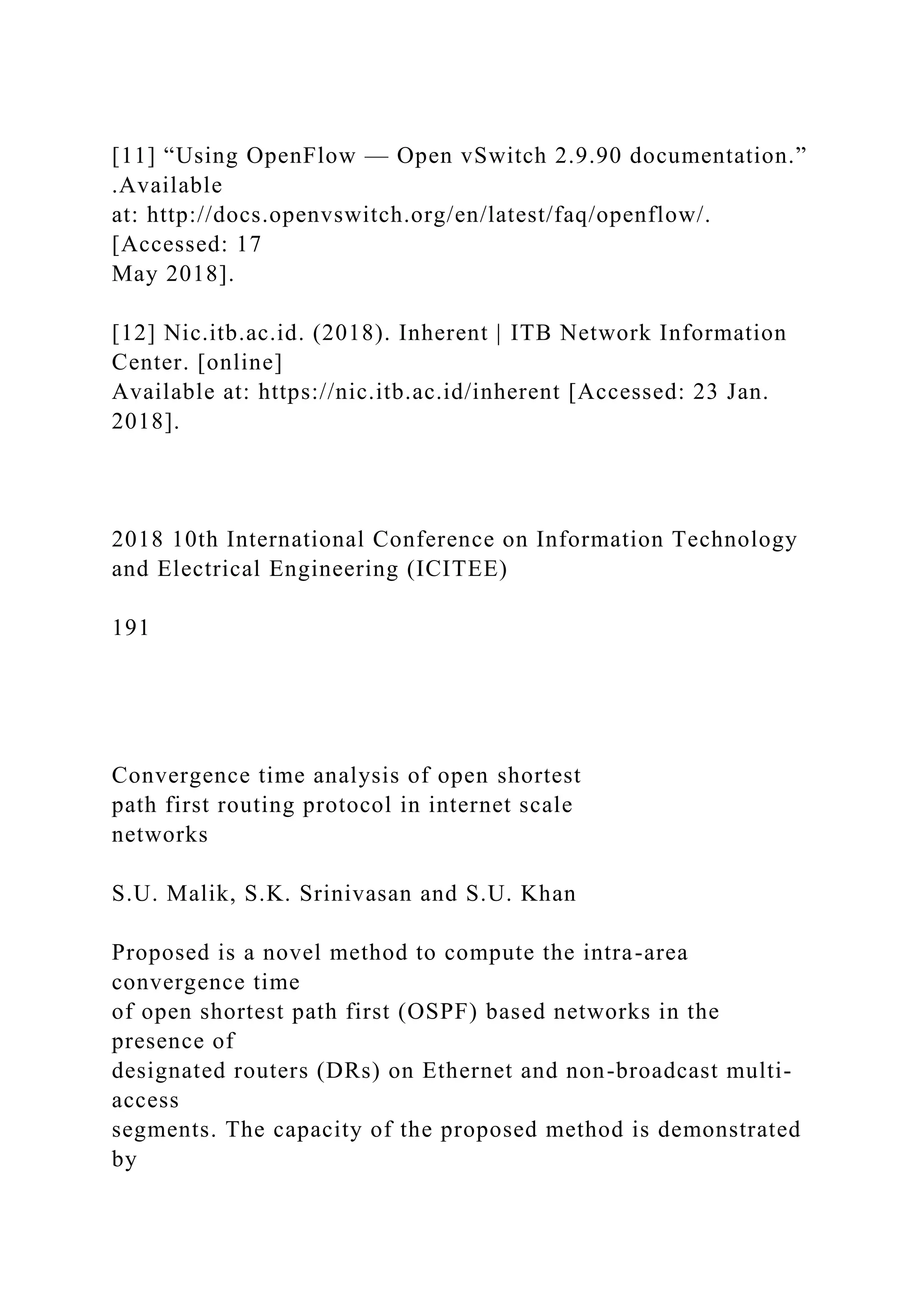 [11] “Using OpenFlow — Open vSwitch 2.9.90 documentation.” .Available at: http://docs.openvswitch.org/en/latest/faq/openflow/. [Accessed: 17 May 2018]. [12] Nic.itb.ac.id. (2018). Inherent | ITB Network Information Center. [online] Available at: https://nic.itb.ac.id/inherent [Accessed: 23 Jan. 2018]. 2018 10th International Conference on Information Technology and Electrical Engineering (ICITEE) 191 Convergence time analysis of open shortest path first routing protocol in internet scale networks S.U. Malik, S.K. Srinivasan and S.U. Khan Proposed is a novel method to compute the intra-area convergence time of open shortest path first (OSPF) based networks in the presence of designated routers (DRs) on Ethernet and non-broadcast multi- access segments. The capacity of the proposed method is demonstrated by 