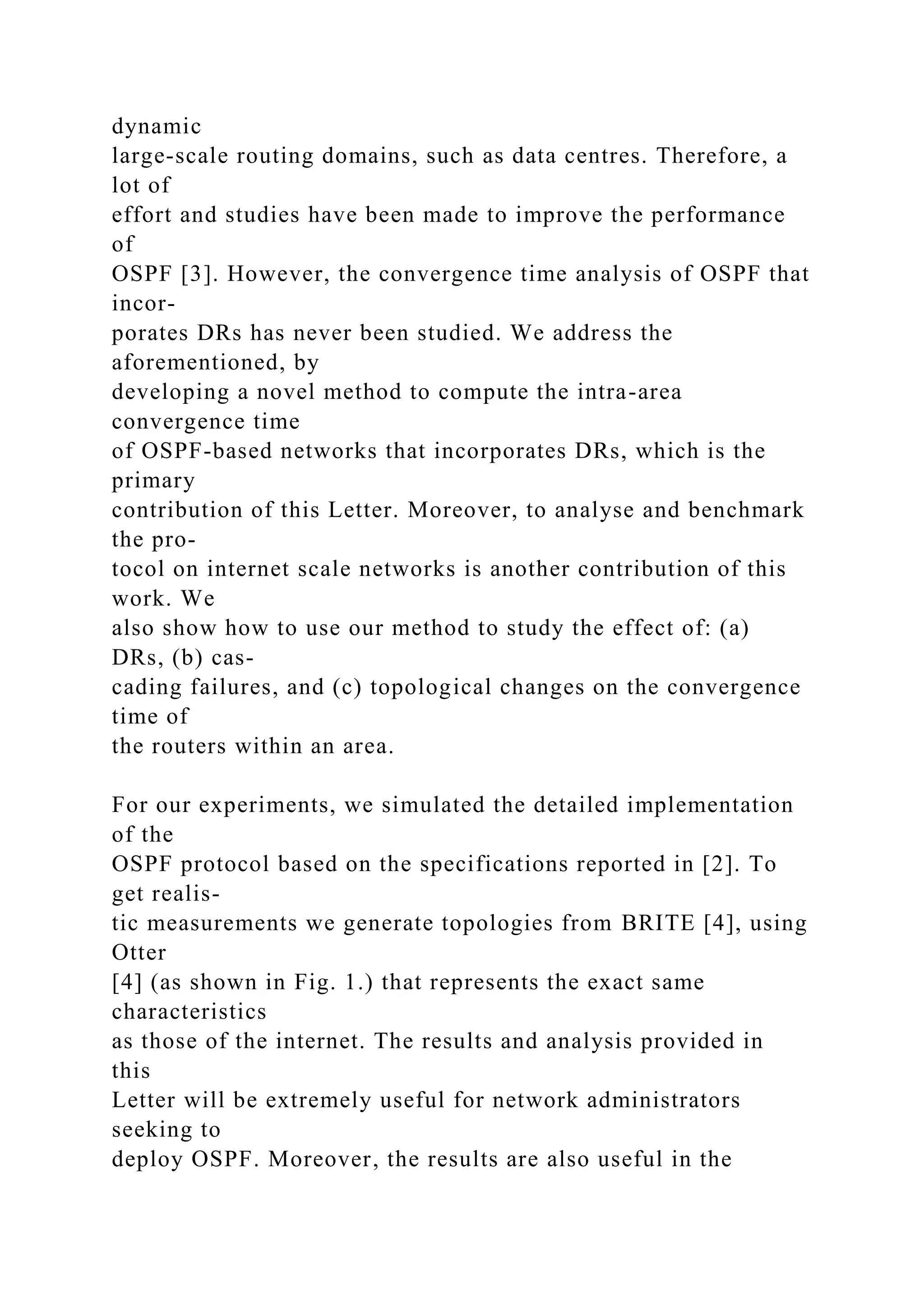 dynamic large-scale routing domains, such as data centres. Therefore, a lot of effort and studies have been made to improve the performance of OSPF [3]. However, the convergence time analysis of OSPF that incor- porates DRs has never been studied. We address the aforementioned, by developing a novel method to compute the intra-area convergence time of OSPF-based networks that incorporates DRs, which is the primary contribution of this Letter. Moreover, to analyse and benchmark the pro- tocol on internet scale networks is another contribution of this work. We also show how to use our method to study the effect of: (a) DRs, (b) cas- cading failures, and (c) topological changes on the convergence time of the routers within an area. For our experiments, we simulated the detailed implementation of the OSPF protocol based on the specifications reported in [2]. To get realis- tic measurements we generate topologies from BRITE [4], using Otter [4] (as shown in Fig. 1.) that represents the exact same characteristics as those of the internet. The results and analysis provided in this Letter will be extremely useful for network administrators seeking to deploy OSPF. Moreover, the results are also useful in the 