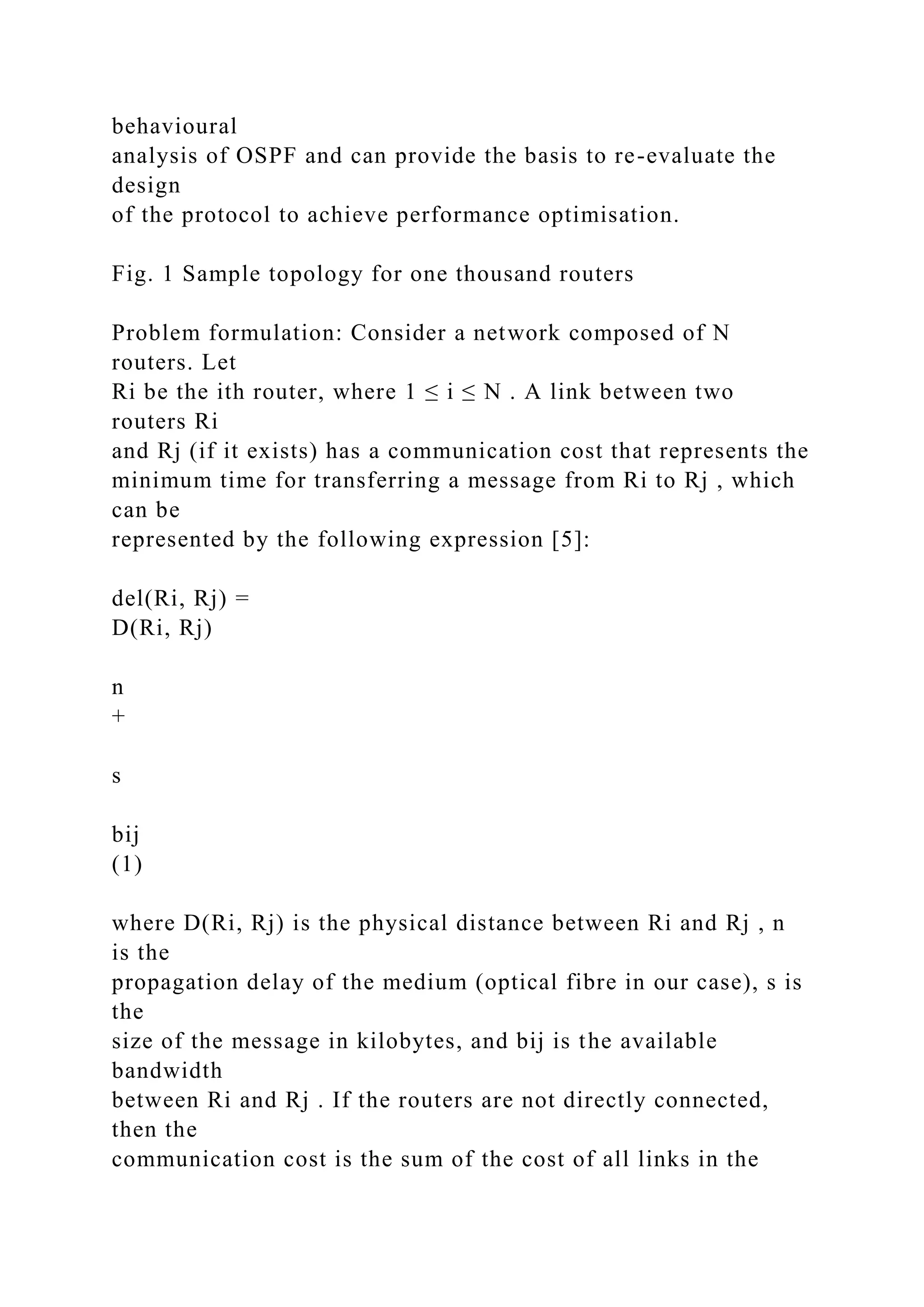 behavioural analysis of OSPF and can provide the basis to re-evaluate the design of the protocol to achieve performance optimisation. Fig. 1 Sample topology for one thousand routers Problem formulation: Consider a network composed of N routers. Let Ri be the ith router, where 1 ≤ i ≤ N . A link between two routers Ri and Rj (if it exists) has a communication cost that represents the minimum time for transferring a message from Ri to Rj , which can be represented by the following expression [5]: del(Ri, Rj) = D(Ri, Rj) n + s bij (1) where D(Ri, Rj) is the physical distance between Ri and Rj , n is the propagation delay of the medium (optical fibre in our case), s is the size of the message in kilobytes, and bij is the available bandwidth between Ri and Rj . If the routers are not directly connected, then the communication cost is the sum of the cost of all links in the 