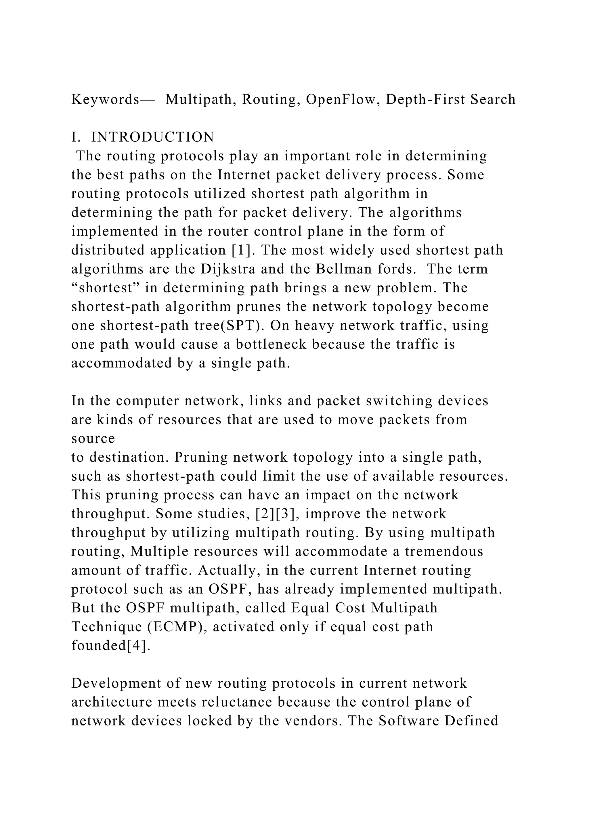 Keywords— Multipath, Routing, OpenFlow, Depth-First Search I. INTRODUCTION The routing protocols play an important role in determining the best paths on the Internet packet delivery process. Some routing protocols utilized shortest path algorithm in determining the path for packet delivery. The algorithms implemented in the router control plane in the form of distributed application [1]. The most widely used shortest path algorithms are the Dijkstra and the Bellman fords. The term “shortest” in determining path brings a new problem. The shortest-path algorithm prunes the network topology become one shortest-path tree(SPT). On heavy network traffic, using one path would cause a bottleneck because the traffic is accommodated by a single path. In the computer network, links and packet switching devices are kinds of resources that are used to move packets from source to destination. Pruning network topology into a single path, such as shortest-path could limit the use of available resources. This pruning process can have an impact on the network throughput. Some studies, [2][3], improve the network throughput by utilizing multipath routing. By using multipath routing, Multiple resources will accommodate a tremendous amount of traffic. Actually, in the current Internet routing protocol such as an OSPF, has already implemented multipath. But the OSPF multipath, called Equal Cost Multipath Technique (ECMP), activated only if equal cost path founded[4]. Development of new routing protocols in current network architecture meets reluctance because the control plane of network devices locked by the vendors. The Software Defined 
