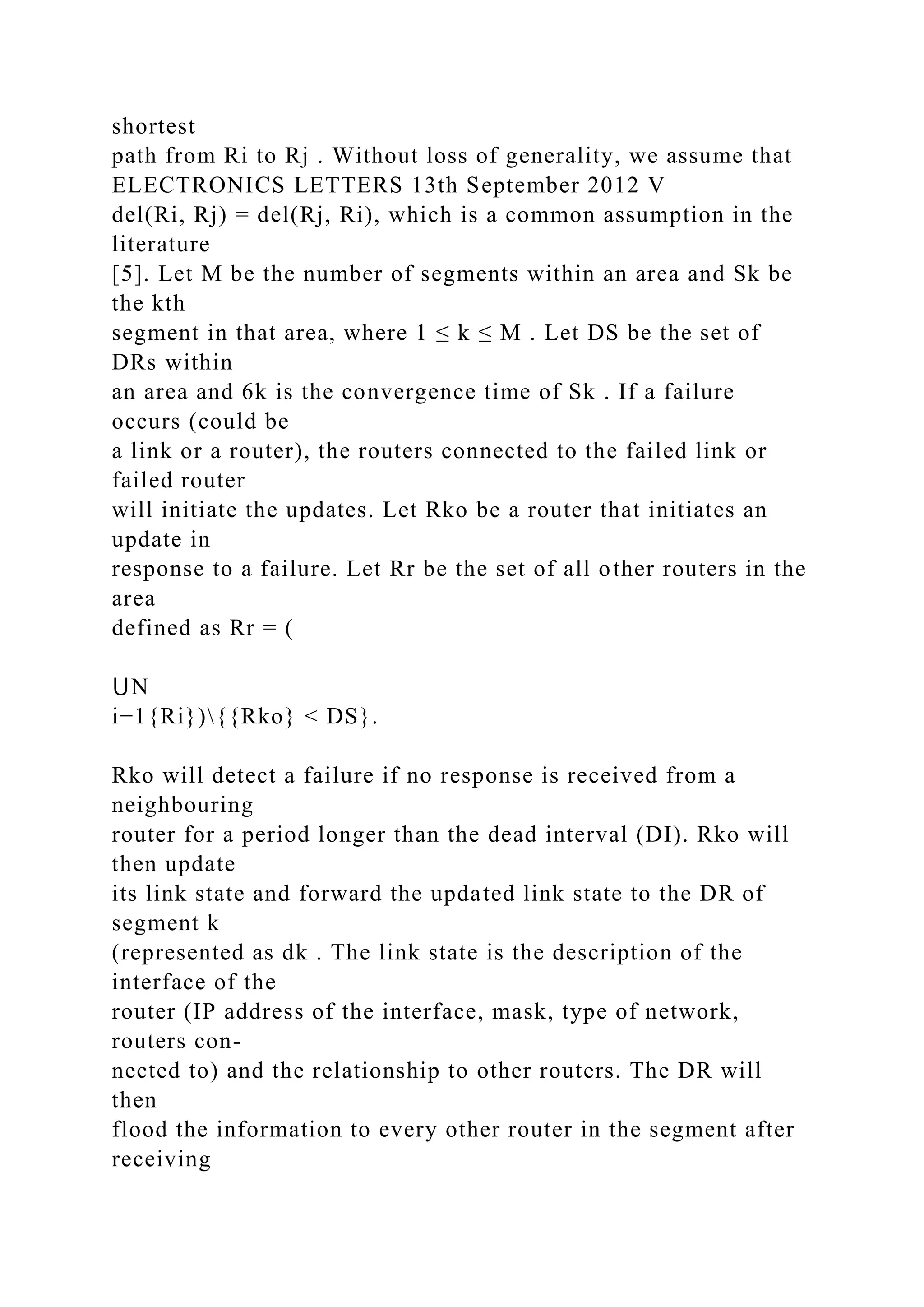 shortest path from Ri to Rj . Without loss of generality, we assume that ELECTRONICS LETTERS 13th September 2012 V del(Ri, Rj) = del(Rj, Ri), which is a common assumption in the literature [5]. Let M be the number of segments within an area and Sk be the kth segment in that area, where 1 ≤ k ≤ M . Let DS be the set of DRs within an area and 6k is the convergence time of Sk . If a failure occurs (could be a link or a router), the routers connected to the failed link or failed router will initiate the updates. Let Rko be a router that initiates an update in response to a failure. Let Rr be the set of all other routers in the area defined as Rr = ( ⋃N i−1{Ri}){{Rko} < DS}. Rko will detect a failure if no response is received from a neighbouring router for a period longer than the dead interval (DI). Rko will then update its link state and forward the updated link state to the DR of segment k (represented as dk . The link state is the description of the interface of the router (IP address of the interface, mask, type of network, routers con- nected to) and the relationship to other routers. The DR will then flood the information to every other router in the segment after receiving 