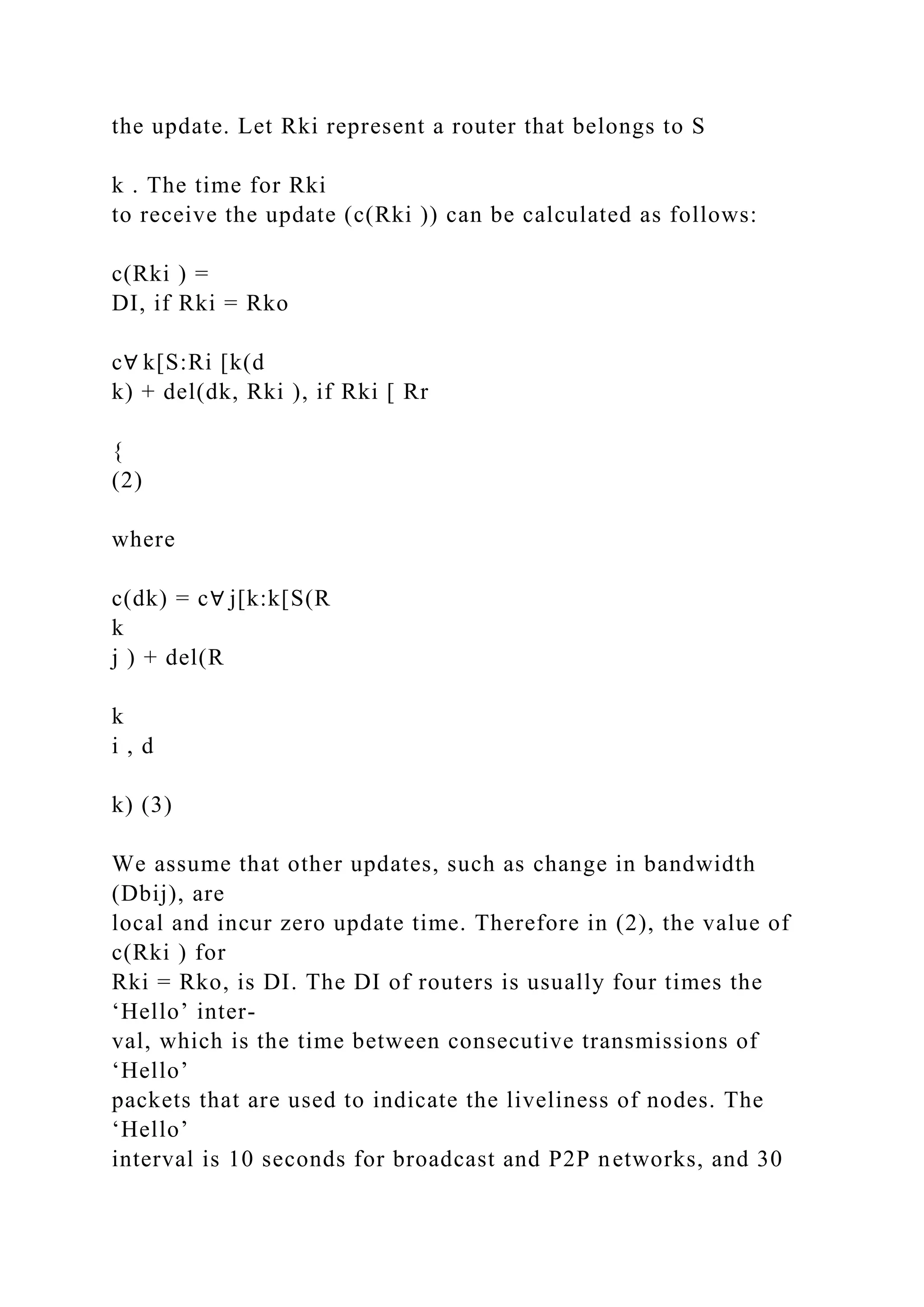 the update. Let Rki represent a router that belongs to S k . The time for Rki to receive the update (c(Rki )) can be calculated as follows: c(Rki ) = DI, if Rki = Rko c∀ k[S:Ri [k(d k) + del(dk, Rki ), if Rki [ Rr { (2) where c(dk) = c∀ j[k:k[S(R k j ) + del(R k i , d k) (3) We assume that other updates, such as change in bandwidth (Dbij), are local and incur zero update time. Therefore in (2), the value of c(Rki ) for Rki = Rko, is DI. The DI of routers is usually four times the ‘Hello’ inter- val, which is the time between consecutive transmissions of ‘Hello’ packets that are used to indicate the liveliness of nodes. The ‘Hello’ interval is 10 seconds for broadcast and P2P networks, and 30 