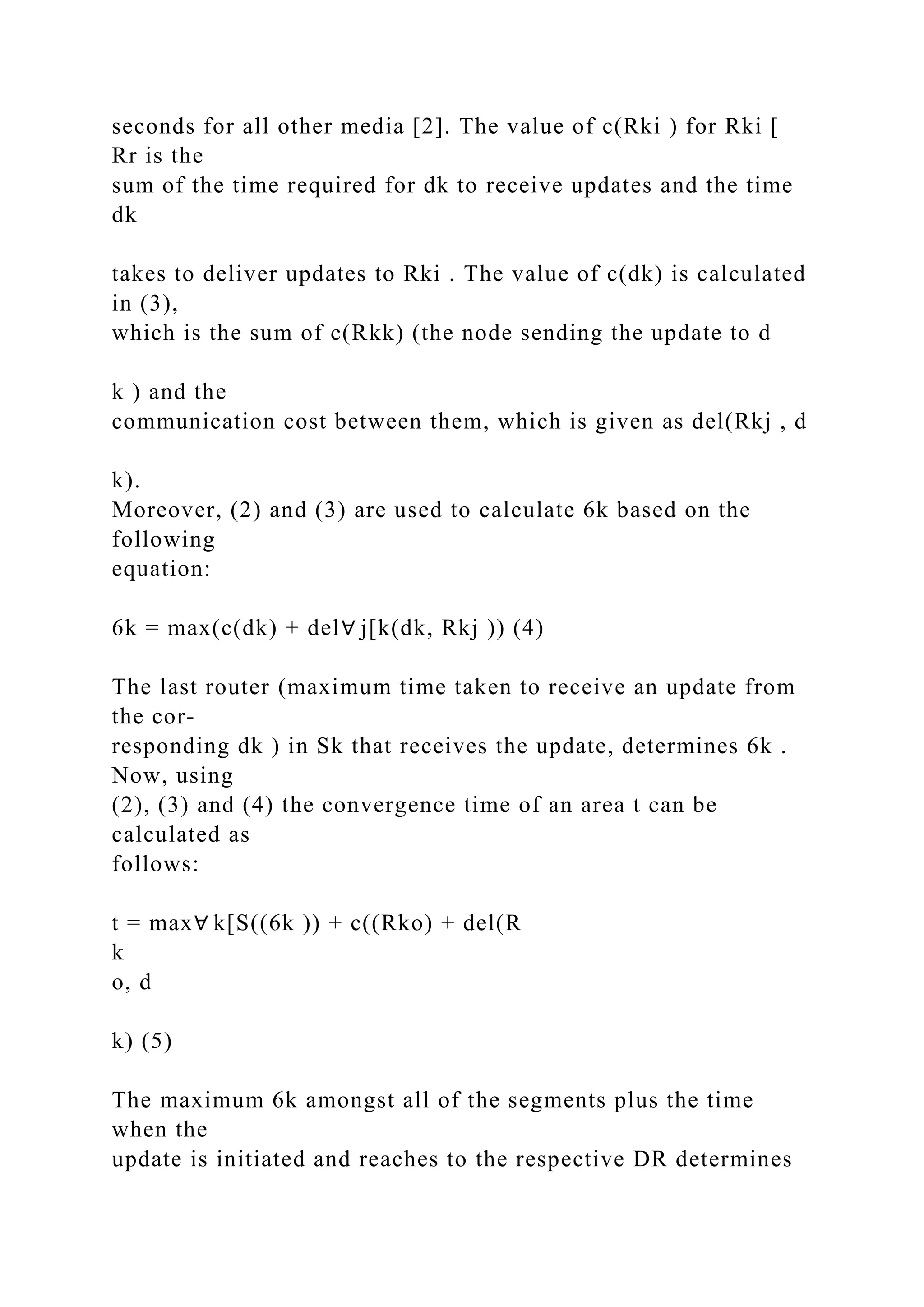 seconds for all other media [2]. The value of c(Rki ) for Rki [ Rr is the sum of the time required for dk to receive updates and the time dk takes to deliver updates to Rki . The value of c(dk) is calculated in (3), which is the sum of c(Rkk) (the node sending the update to d k ) and the communication cost between them, which is given as del(Rkj , d k). Moreover, (2) and (3) are used to calculate 6k based on the following equation: 6k = max(c(dk) + del∀ j[k(dk, Rkj )) (4) The last router (maximum time taken to receive an update from the cor- responding dk ) in Sk that receives the update, determines 6k . Now, using (2), (3) and (4) the convergence time of an area t can be calculated as follows: t = max∀ k[S((6k )) + c((Rko) + del(R k o, d k) (5) The maximum 6k amongst all of the segments plus the time when the update is initiated and reaches to the respective DR determines 