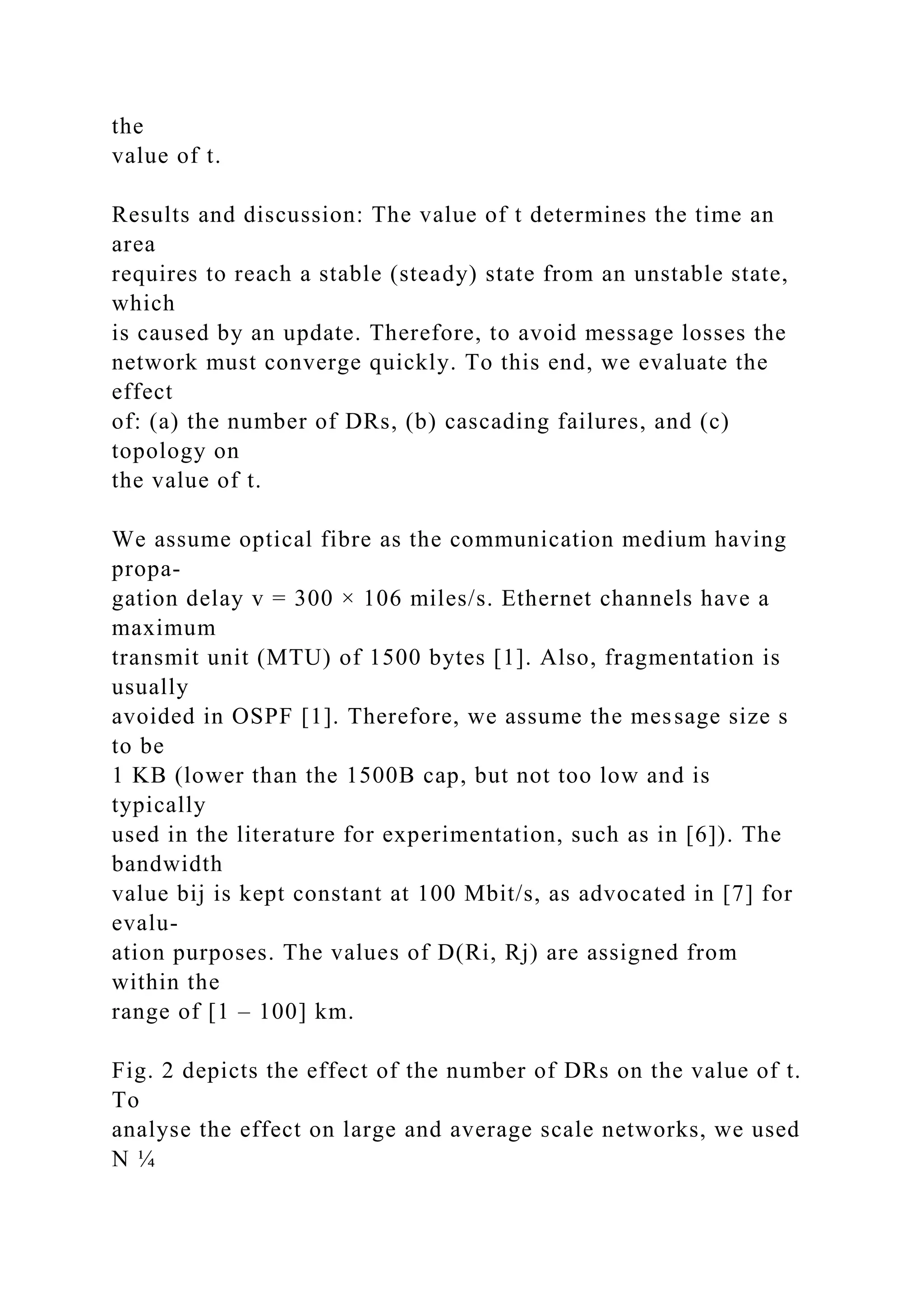 the value of t. Results and discussion: The value of t determines the time an area requires to reach a stable (steady) state from an unstable state, which is caused by an update. Therefore, to avoid message losses the network must converge quickly. To this end, we evaluate the effect of: (a) the number of DRs, (b) cascading failures, and (c) topology on the value of t. We assume optical fibre as the communication medium having propa- gation delay v = 300 × 106 miles/s. Ethernet channels have a maximum transmit unit (MTU) of 1500 bytes [1]. Also, fragmentation is usually avoided in OSPF [1]. Therefore, we assume the message size s to be 1 KB (lower than the 1500B cap, but not too low and is typically used in the literature for experimentation, such as in [6]). The bandwidth value bij is kept constant at 100 Mbit/s, as advocated in [7] for evalu- ation purposes. The values of D(Ri, Rj) are assigned from within the range of [1 – 100] km. Fig. 2 depicts the effect of the number of DRs on the value of t. To analyse the effect on large and average scale networks, we used N ¼ 