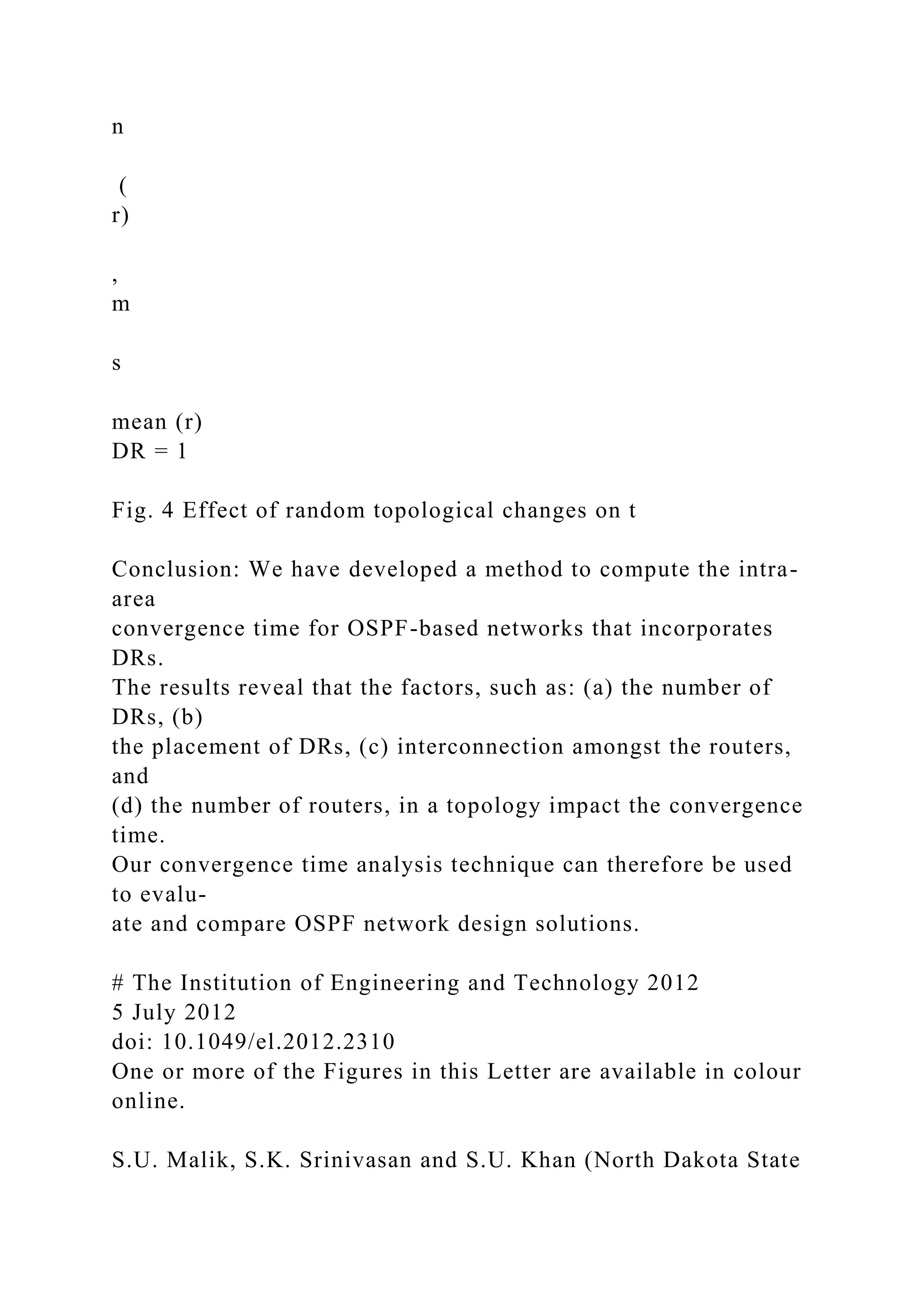 n ( r) , m s mean (r) DR = 1 Fig. 4 Effect of random topological changes on t Conclusion: We have developed a method to compute the intra- area convergence time for OSPF-based networks that incorporates DRs. The results reveal that the factors, such as: (a) the number of DRs, (b) the placement of DRs, (c) interconnection amongst the routers, and (d) the number of routers, in a topology impact the convergence time. Our convergence time analysis technique can therefore be used to evalu- ate and compare OSPF network design solutions. # The Institution of Engineering and Technology 2012 5 July 2012 doi: 10.1049/el.2012.2310 One or more of the Figures in this Letter are available in colour online. S.U. Malik, S.K. Srinivasan and S.U. Khan (North Dakota State 