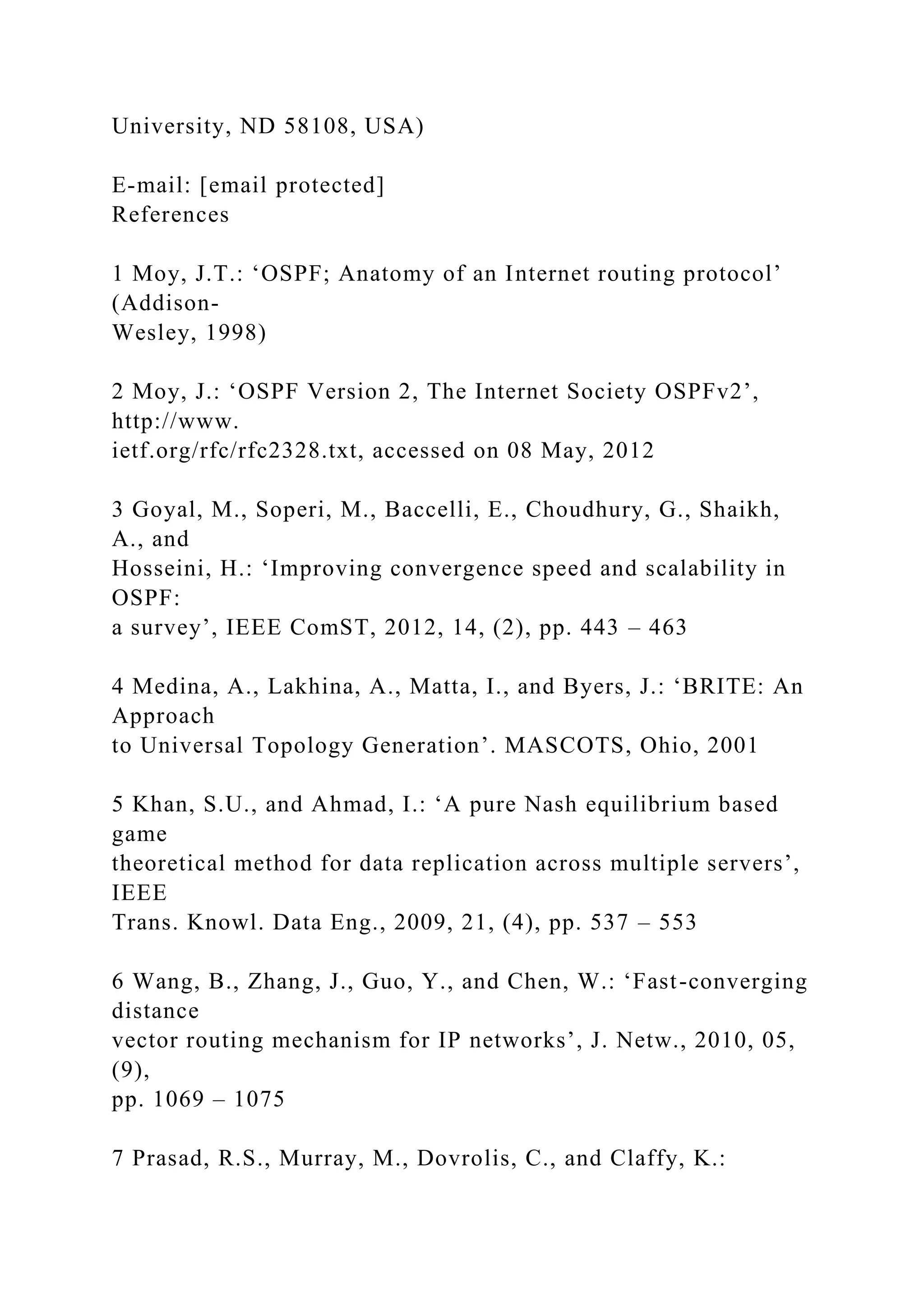 University, ND 58108, USA) E-mail: [email protected] References 1 Moy, J.T.: ‘OSPF; Anatomy of an Internet routing protocol’ (Addison- Wesley, 1998) 2 Moy, J.: ‘OSPF Version 2, The Internet Society OSPFv2’, http://www. ietf.org/rfc/rfc2328.txt, accessed on 08 May, 2012 3 Goyal, M., Soperi, M., Baccelli, E., Choudhury, G., Shaikh, A., and Hosseini, H.: ‘Improving convergence speed and scalability in OSPF: a survey’, IEEE ComST, 2012, 14, (2), pp. 443 – 463 4 Medina, A., Lakhina, A., Matta, I., and Byers, J.: ‘BRITE: An Approach to Universal Topology Generation’. MASCOTS, Ohio, 2001 5 Khan, S.U., and Ahmad, I.: ‘A pure Nash equilibrium based game theoretical method for data replication across multiple servers’, IEEE Trans. Knowl. Data Eng., 2009, 21, (4), pp. 537 – 553 6 Wang, B., Zhang, J., Guo, Y., and Chen, W.: ‘Fast-converging distance vector routing mechanism for IP networks’, J. Netw., 2010, 05, (9), pp. 1069 – 1075 7 Prasad, R.S., Murray, M., Dovrolis, C., and Claffy, K.: 