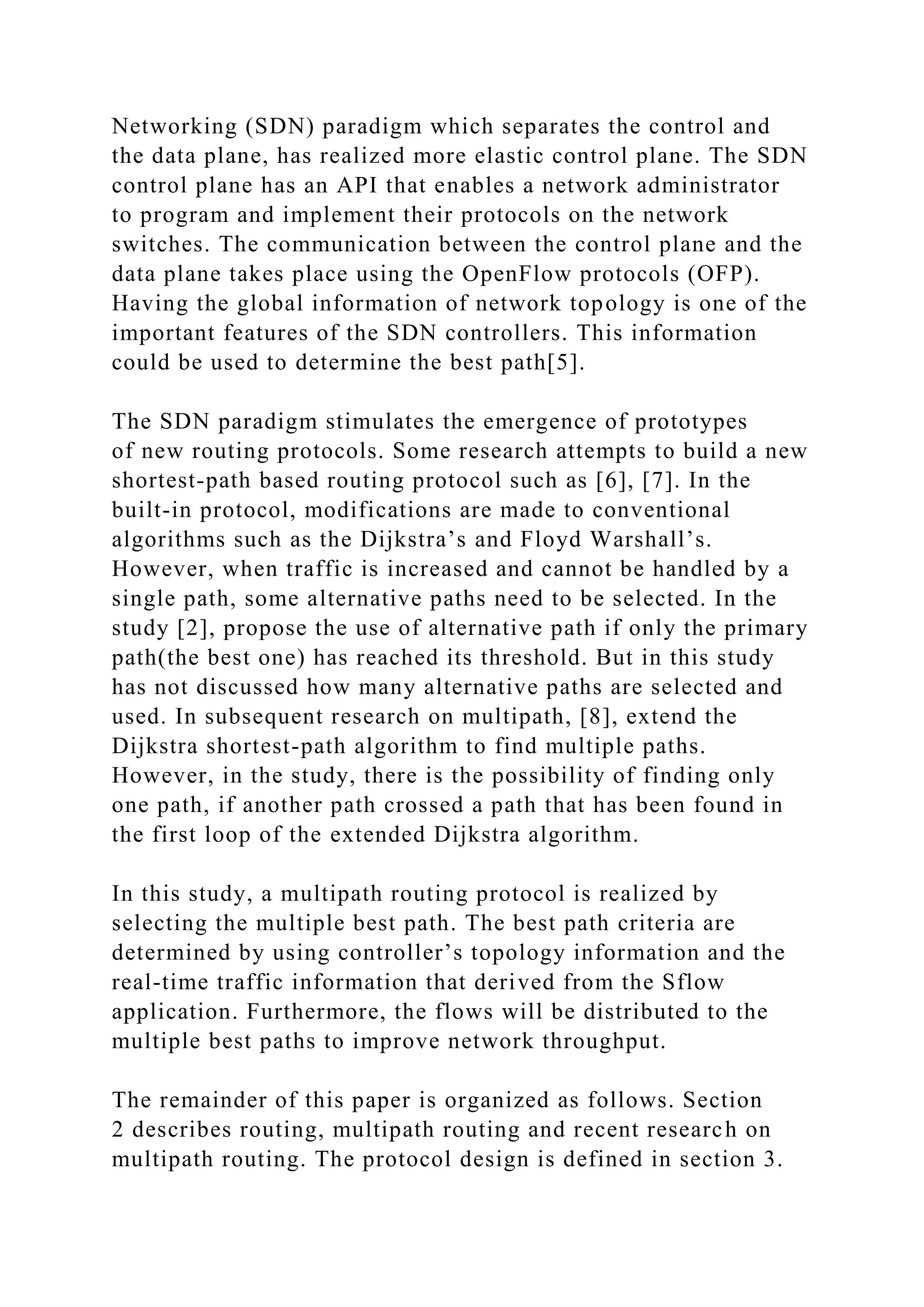 Networking (SDN) paradigm which separates the control and the data plane, has realized more elastic control plane. The SDN control plane has an API that enables a network administrator to program and implement their protocols on the network switches. The communication between the control plane and the data plane takes place using the OpenFlow protocols (OFP). Having the global information of network topology is one of the important features of the SDN controllers. This information could be used to determine the best path[5]. The SDN paradigm stimulates the emergence of prototypes of new routing protocols. Some research attempts to build a new shortest-path based routing protocol such as [6], [7]. In the built-in protocol, modifications are made to conventional algorithms such as the Dijkstra’s and Floyd Warshall’s. However, when traffic is increased and cannot be handled by a single path, some alternative paths need to be selected. In the study [2], propose the use of alternative path if only the primary path(the best one) has reached its threshold. But in this study has not discussed how many alternative paths are selected and used. In subsequent research on multipath, [8], extend the Dijkstra shortest-path algorithm to find multiple paths. However, in the study, there is the possibility of finding only one path, if another path crossed a path that has been found in the first loop of the extended Dijkstra algorithm. In this study, a multipath routing protocol is realized by selecting the multiple best path. The best path criteria are determined by using controller’s topology information and the real-time traffic information that derived from the Sflow application. Furthermore, the flows will be distributed to the multiple best paths to improve network throughput. The remainder of this paper is organized as follows. Section 2 describes routing, multipath routing and recent research on multipath routing. The protocol design is defined in section 3. 