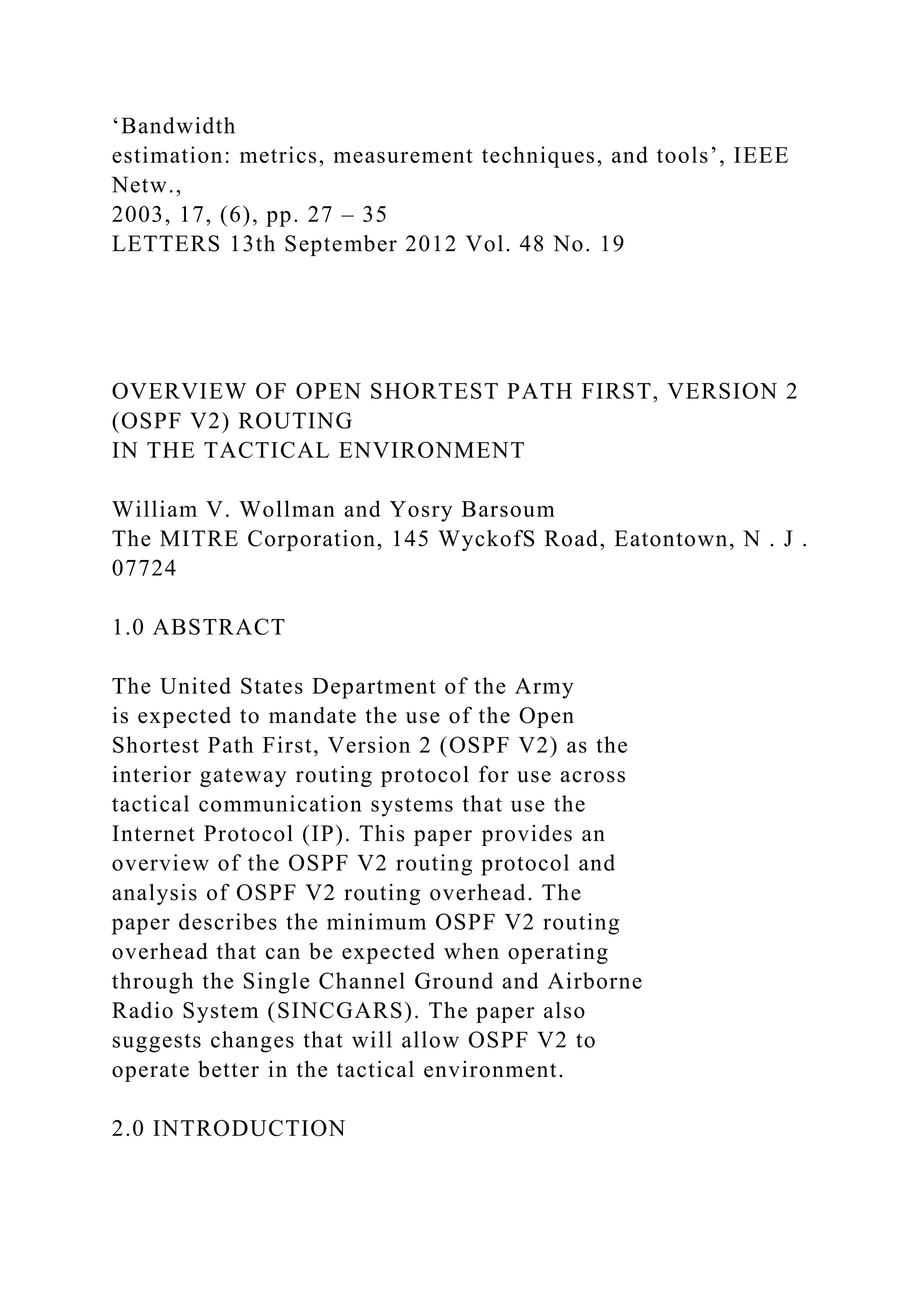 ‘Bandwidth estimation: metrics, measurement techniques, and tools’, IEEE Netw., 2003, 17, (6), pp. 27 – 35 LETTERS 13th September 2012 Vol. 48 No. 19 OVERVIEW OF OPEN SHORTEST PATH FIRST, VERSION 2 (OSPF V2) ROUTING IN THE TACTICAL ENVIRONMENT William V. Wollman and Yosry Barsoum The MITRE Corporation, 145 WyckofS Road, Eatontown, N . J . 07724 1.0 ABSTRACT The United States Department of the Army is expected to mandate the use of the Open Shortest Path First, Version 2 (OSPF V2) as the interior gateway routing protocol for use across tactical communication systems that use the Internet Protocol (IP). This paper provides an overview of the OSPF V2 routing protocol and analysis of OSPF V2 routing overhead. The paper describes the minimum OSPF V2 routing overhead that can be expected when operating through the Single Channel Ground and Airborne Radio System (SINCGARS). The paper also suggests changes that will allow OSPF V2 to operate better in the tactical environment. 2.0 INTRODUCTION 