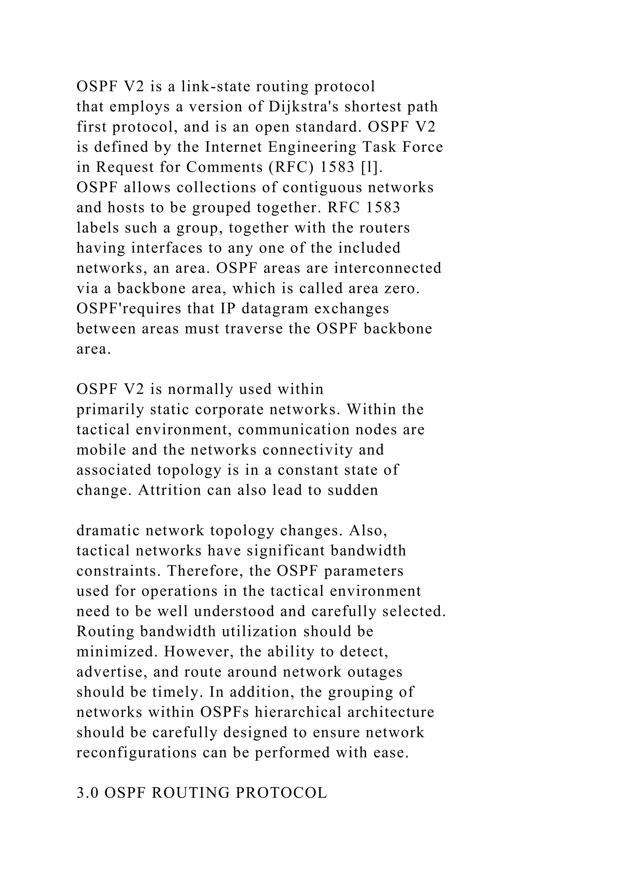 OSPF V2 is a link-state routing protocol that employs a version of Dijkstra's shortest path first protocol, and is an open standard. OSPF V2 is defined by the Internet Engineering Task Force in Request for Comments (RFC) 1583 [l]. OSPF allows collections of contiguous networks and hosts to be grouped together. RFC 1583 labels such a group, together with the routers having interfaces to any one of the included networks, an area. OSPF areas are interconnected via a backbone area, which is called area zero. OSPF'requires that IP datagram exchanges between areas must traverse the OSPF backbone area. OSPF V2 is normally used within primarily static corporate networks. Within the tactical environment, communication nodes are mobile and the networks connectivity and associated topology is in a constant state of change. Attrition can also lead to sudden dramatic network topology changes. Also, tactical networks have significant bandwidth constraints. Therefore, the OSPF parameters used for operations in the tactical environment need to be well understood and carefully selected. Routing bandwidth utilization should be minimized. However, the ability to detect, advertise, and route around network outages should be timely. In addition, the grouping of networks within OSPFs hierarchical architecture should be carefully designed to ensure network reconfigurations can be performed with ease. 3.0 OSPF ROUTING PROTOCOL 