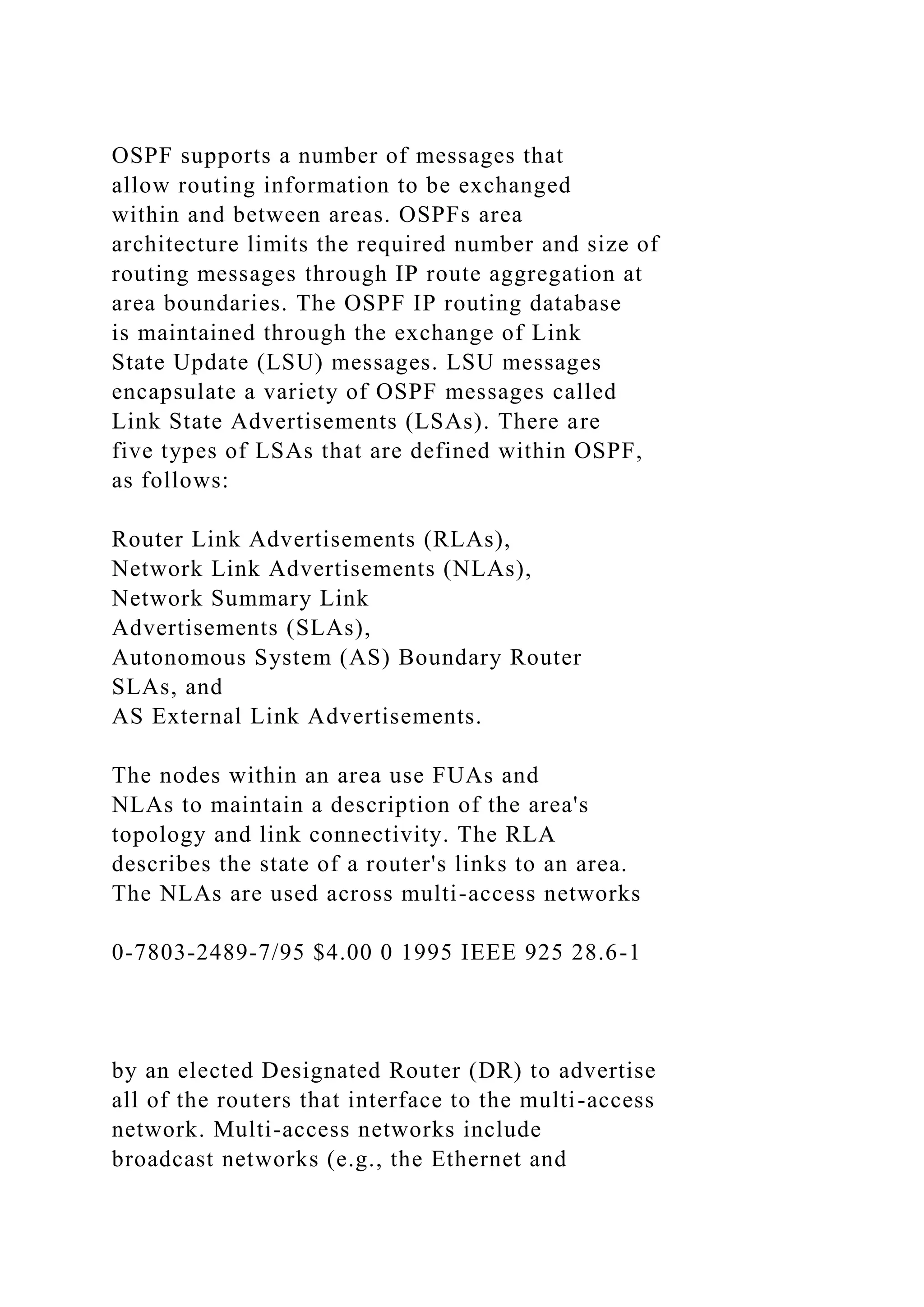 OSPF supports a number of messages that allow routing information to be exchanged within and between areas. OSPFs area architecture limits the required number and size of routing messages through IP route aggregation at area boundaries. The OSPF IP routing database is maintained through the exchange of Link State Update (LSU) messages. LSU messages encapsulate a variety of OSPF messages called Link State Advertisements (LSAs). There are five types of LSAs that are defined within OSPF, as follows: Router Link Advertisements (RLAs), Network Link Advertisements (NLAs), Network Summary Link Advertisements (SLAs), Autonomous System (AS) Boundary Router SLAs, and AS External Link Advertisements. The nodes within an area use FUAs and NLAs to maintain a description of the area's topology and link connectivity. The RLA describes the state of a router's links to an area. The NLAs are used across multi-access networks 0-7803-2489-7/95 $4.00 0 1995 IEEE 925 28.6-1 by an elected Designated Router (DR) to advertise all of the routers that interface to the multi-access network. Multi-access networks include broadcast networks (e.g., the Ethernet and 