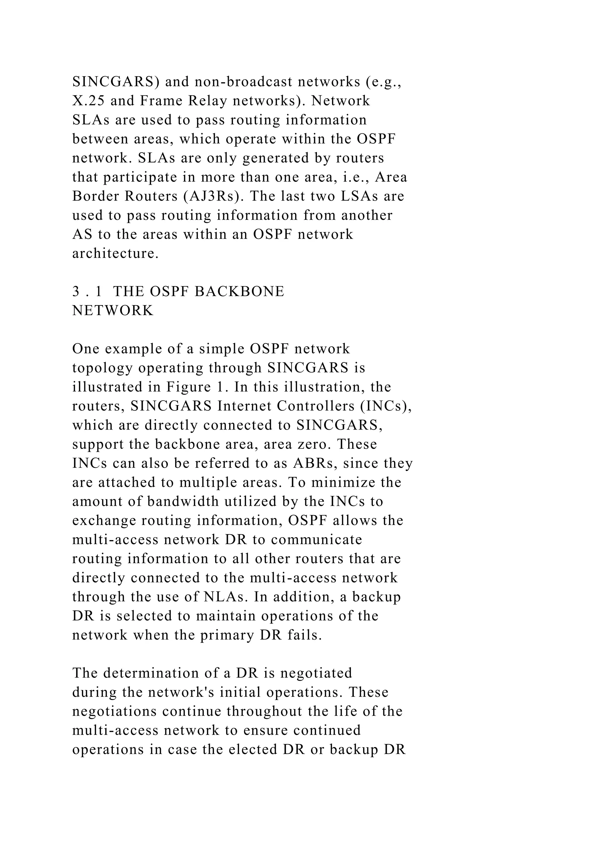 SINCGARS) and non-broadcast networks (e.g., X.25 and Frame Relay networks). Network SLAs are used to pass routing information between areas, which operate within the OSPF network. SLAs are only generated by routers that participate in more than one area, i.e., Area Border Routers (AJ3Rs). The last two LSAs are used to pass routing information from another AS to the areas within an OSPF network architecture. 3 . 1 THE OSPF BACKBONE NETWORK One example of a simple OSPF network topology operating through SINCGARS is illustrated in Figure 1. In this illustration, the routers, SINCGARS Internet Controllers (INCs), which are directly connected to SINCGARS, support the backbone area, area zero. These INCs can also be referred to as ABRs, since they are attached to multiple areas. To minimize the amount of bandwidth utilized by the INCs to exchange routing information, OSPF allows the multi-access network DR to communicate routing information to all other routers that are directly connected to the multi-access network through the use of NLAs. In addition, a backup DR is selected to maintain operations of the network when the primary DR fails. The determination of a DR is negotiated during the network's initial operations. These negotiations continue throughout the life of the multi-access network to ensure continued operations in case the elected DR or backup DR 