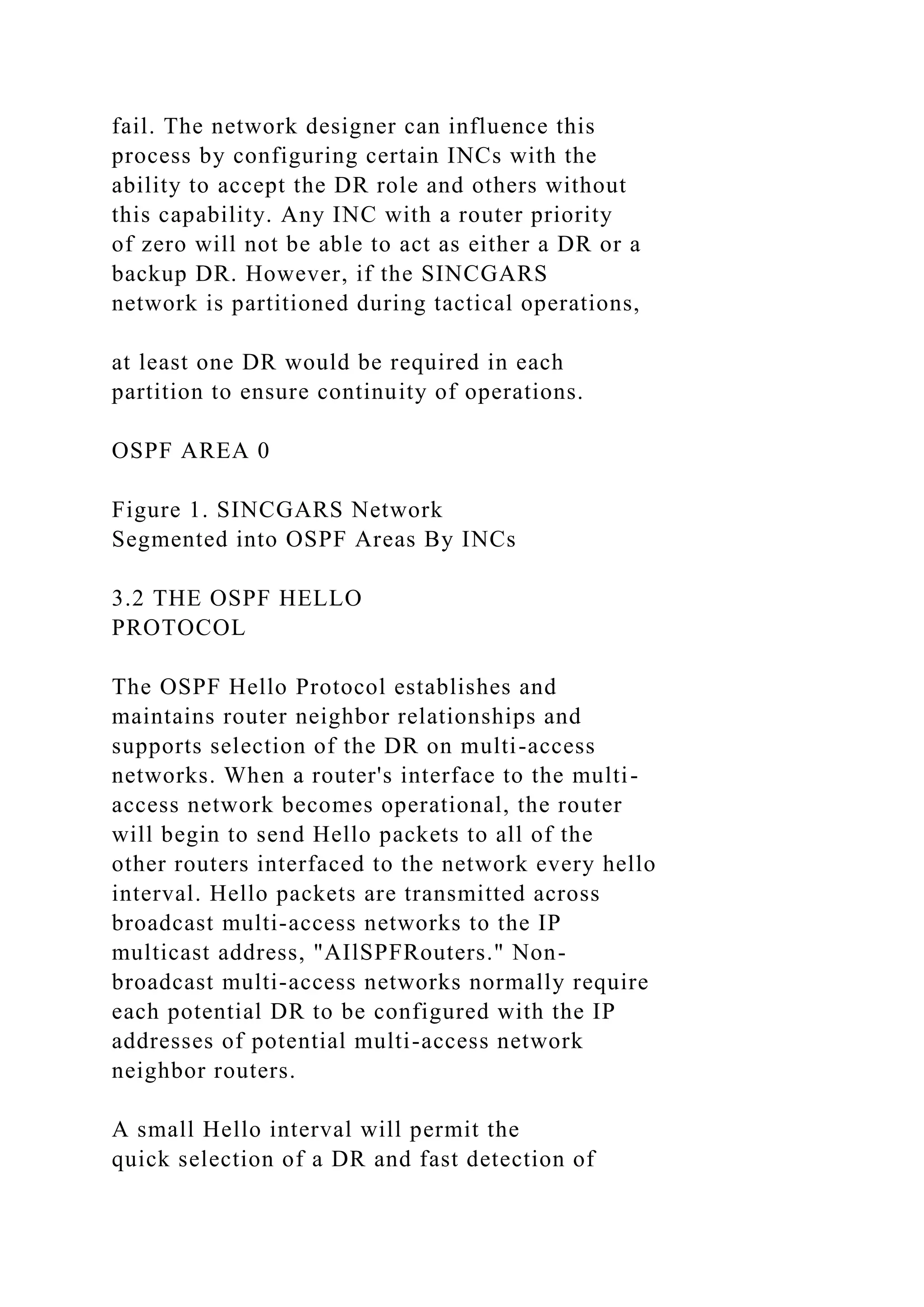 fail. The network designer can influence this process by configuring certain INCs with the ability to accept the DR role and others without this capability. Any INC with a router priority of zero will not be able to act as either a DR or a backup DR. However, if the SINCGARS network is partitioned during tactical operations, at least one DR would be required in each partition to ensure continuity of operations. OSPF AREA 0 Figure 1. SINCGARS Network Segmented into OSPF Areas By INCs 3.2 THE OSPF HELLO PROTOCOL The OSPF Hello Protocol establishes and maintains router neighbor relationships and supports selection of the DR on multi-access networks. When a router's interface to the multi- access network becomes operational, the router will begin to send Hello packets to all of the other routers interfaced to the network every hello interval. Hello packets are transmitted across broadcast multi-access networks to the IP multicast address, "AIlSPFRouters." Non- broadcast multi-access networks normally require each potential DR to be configured with the IP addresses of potential multi-access network neighbor routers. A small Hello interval will permit the quick selection of a DR and fast detection of 