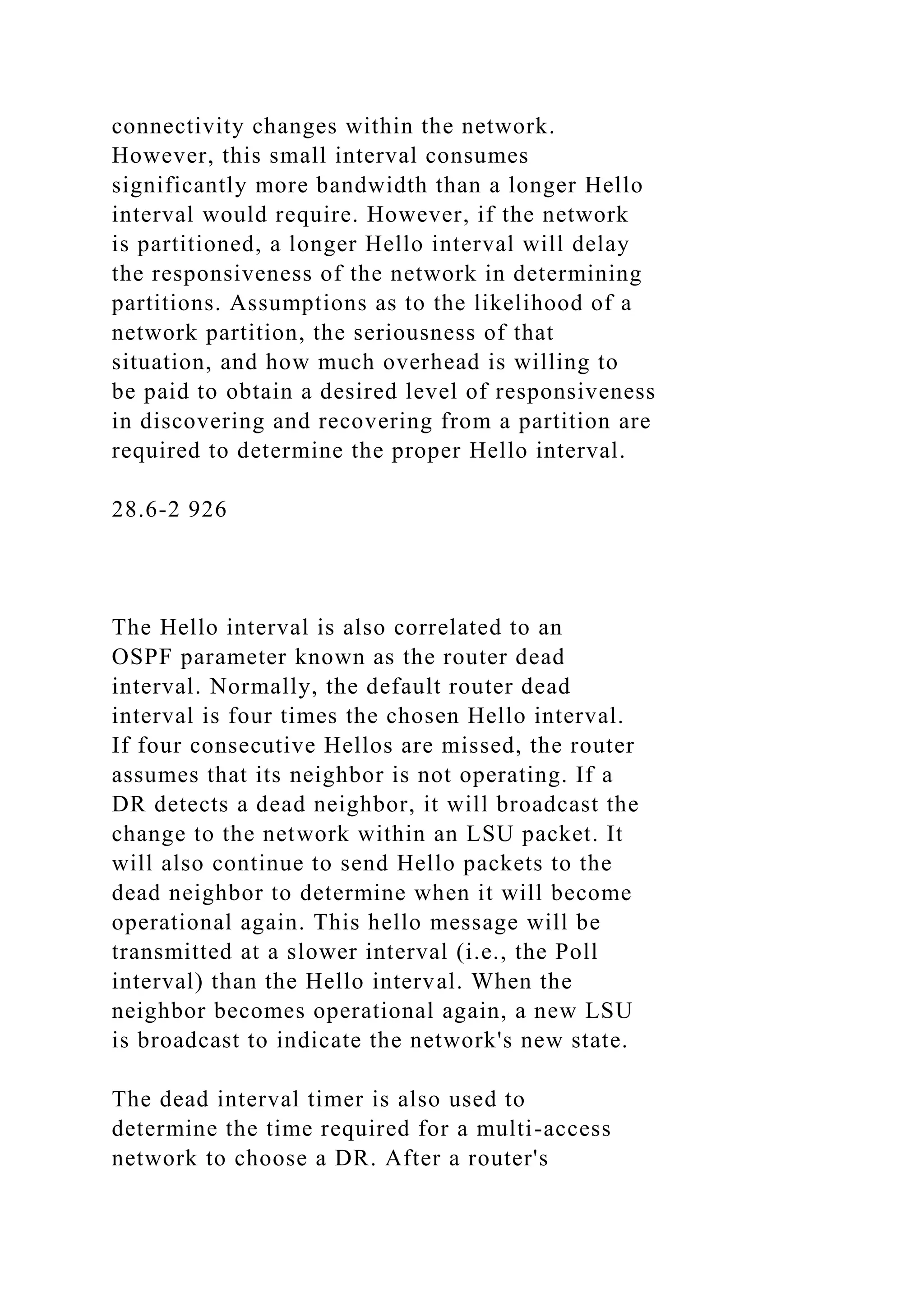 connectivity changes within the network. However, this small interval consumes significantly more bandwidth than a longer Hello interval would require. However, if the network is partitioned, a longer Hello interval will delay the responsiveness of the network in determining partitions. Assumptions as to the likelihood of a network partition, the seriousness of that situation, and how much overhead is willing to be paid to obtain a desired level of responsiveness in discovering and recovering from a partition are required to determine the proper Hello interval. 28.6-2 926 The Hello interval is also correlated to an OSPF parameter known as the router dead interval. Normally, the default router dead interval is four times the chosen Hello interval. If four consecutive Hellos are missed, the router assumes that its neighbor is not operating. If a DR detects a dead neighbor, it will broadcast the change to the network within an LSU packet. It will also continue to send Hello packets to the dead neighbor to determine when it will become operational again. This hello message will be transmitted at a slower interval (i.e., the Poll interval) than the Hello interval. When the neighbor becomes operational again, a new LSU is broadcast to indicate the network's new state. The dead interval timer is also used to determine the time required for a multi-access network to choose a DR. After a router's 