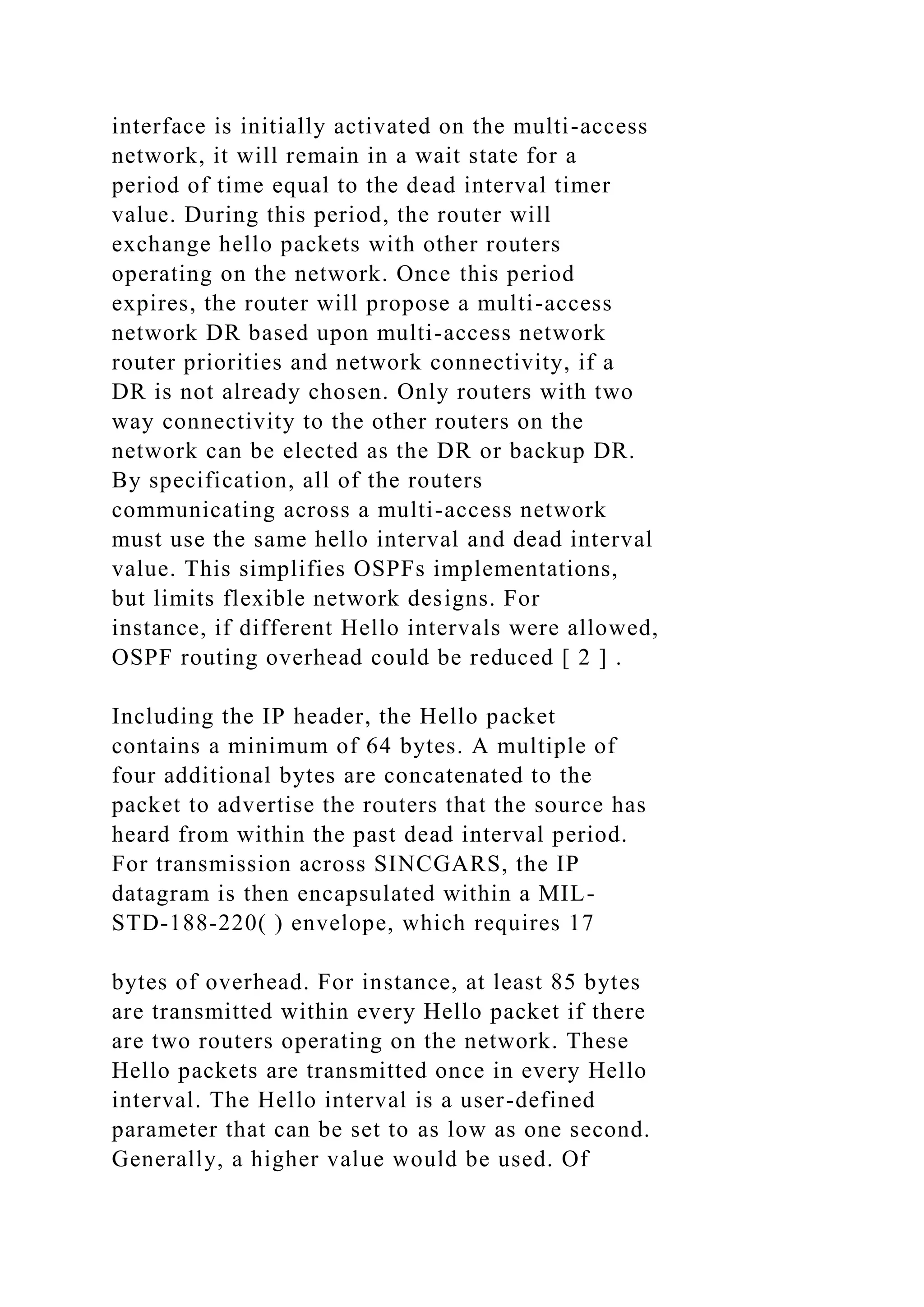 interface is initially activated on the multi-access network, it will remain in a wait state for a period of time equal to the dead interval timer value. During this period, the router will exchange hello packets with other routers operating on the network. Once this period expires, the router will propose a multi-access network DR based upon multi-access network router priorities and network connectivity, if a DR is not already chosen. Only routers with two way connectivity to the other routers on the network can be elected as the DR or backup DR. By specification, all of the routers communicating across a multi-access network must use the same hello interval and dead interval value. This simplifies OSPFs implementations, but limits flexible network designs. For instance, if different Hello intervals were allowed, OSPF routing overhead could be reduced [ 2 ] . Including the IP header, the Hello packet contains a minimum of 64 bytes. A multiple of four additional bytes are concatenated to the packet to advertise the routers that the source has heard from within the past dead interval period. For transmission across SINCGARS, the IP datagram is then encapsulated within a MIL- STD-188-220( ) envelope, which requires 17 bytes of overhead. For instance, at least 85 bytes are transmitted within every Hello packet if there are two routers operating on the network. These Hello packets are transmitted once in every Hello interval. The Hello interval is a user-defined parameter that can be set to as low as one second. Generally, a higher value would be used. Of 