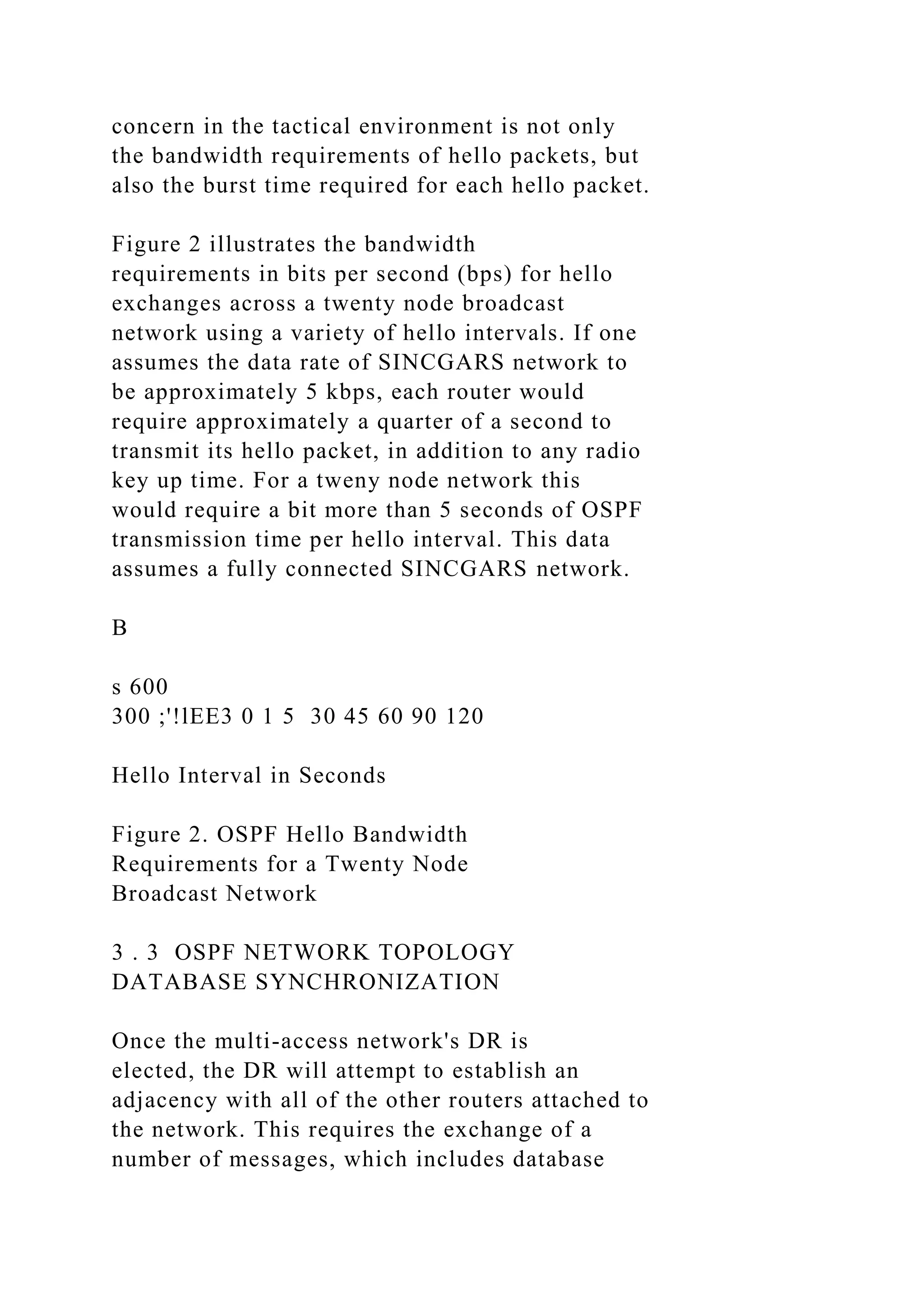 concern in the tactical environment is not only the bandwidth requirements of hello packets, but also the burst time required for each hello packet. Figure 2 illustrates the bandwidth requirements in bits per second (bps) for hello exchanges across a twenty node broadcast network using a variety of hello intervals. If one assumes the data rate of SINCGARS network to be approximately 5 kbps, each router would require approximately a quarter of a second to transmit its hello packet, in addition to any radio key up time. For a tweny node network this would require a bit more than 5 seconds of OSPF transmission time per hello interval. This data assumes a fully connected SINCGARS network. B s 600 300 ;'!lEE3 0 1 5 30 45 60 90 120 Hello Interval in Seconds Figure 2. OSPF Hello Bandwidth Requirements for a Twenty Node Broadcast Network 3 . 3 OSPF NETWORK TOPOLOGY DATABASE SYNCHRONIZATION Once the multi-access network's DR is elected, the DR will attempt to establish an adjacency with all of the other routers attached to the network. This requires the exchange of a number of messages, which includes database 