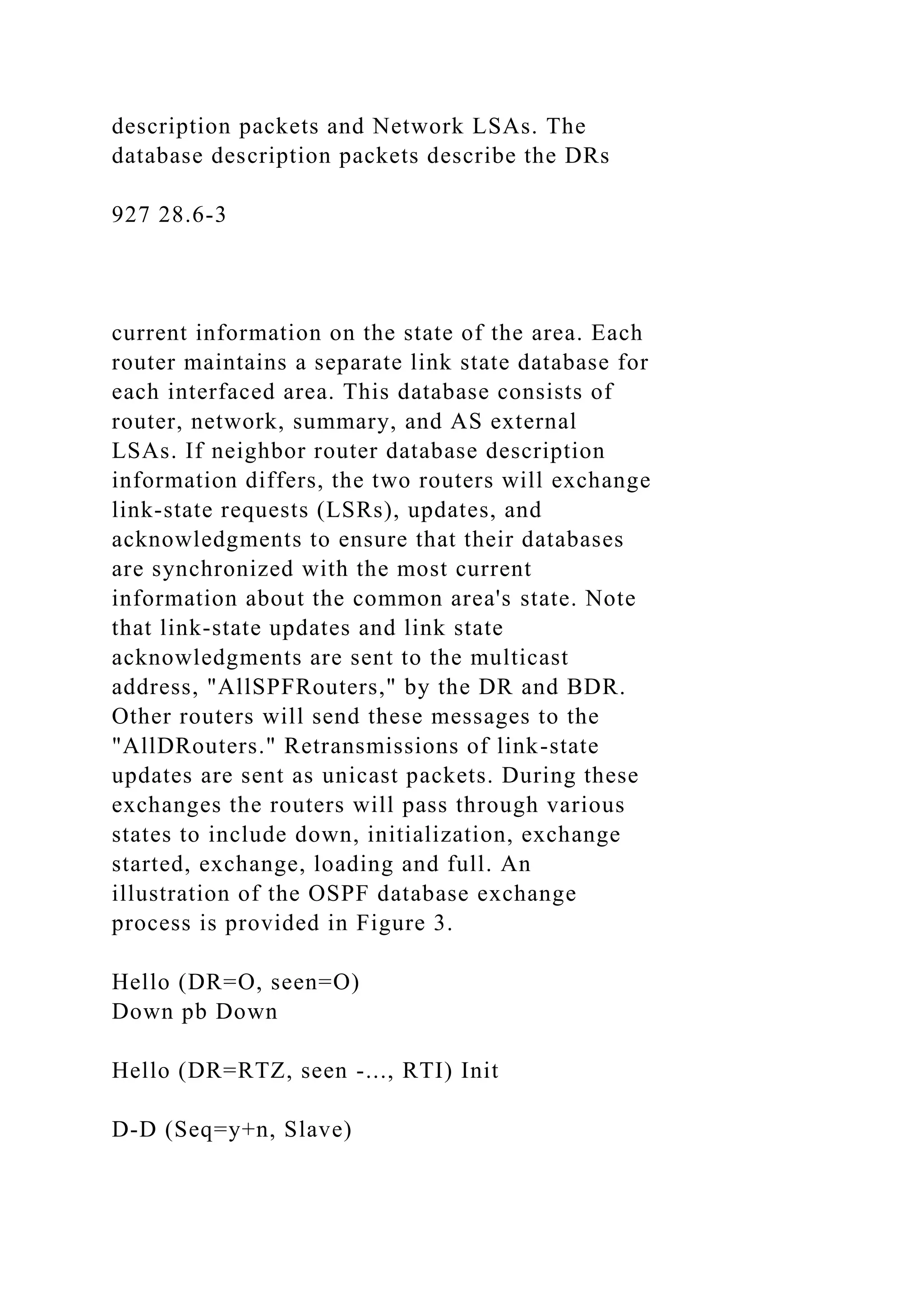 description packets and Network LSAs. The database description packets describe the DRs 927 28.6-3 current information on the state of the area. Each router maintains a separate link state database for each interfaced area. This database consists of router, network, summary, and AS external LSAs. If neighbor router database description information differs, the two routers will exchange link-state requests (LSRs), updates, and acknowledgments to ensure that their databases are synchronized with the most current information about the common area's state. Note that link-state updates and link state acknowledgments are sent to the multicast address, "AllSPFRouters," by the DR and BDR. Other routers will send these messages to the "AllDRouters." Retransmissions of link-state updates are sent as unicast packets. During these exchanges the routers will pass through various states to include down, initialization, exchange started, exchange, loading and full. An illustration of the OSPF database exchange process is provided in Figure 3. Hello (DR=O, seen=O) Down pb Down Hello (DR=RTZ, seen -..., RTI) Init D-D (Seq=y+n, Slave) 