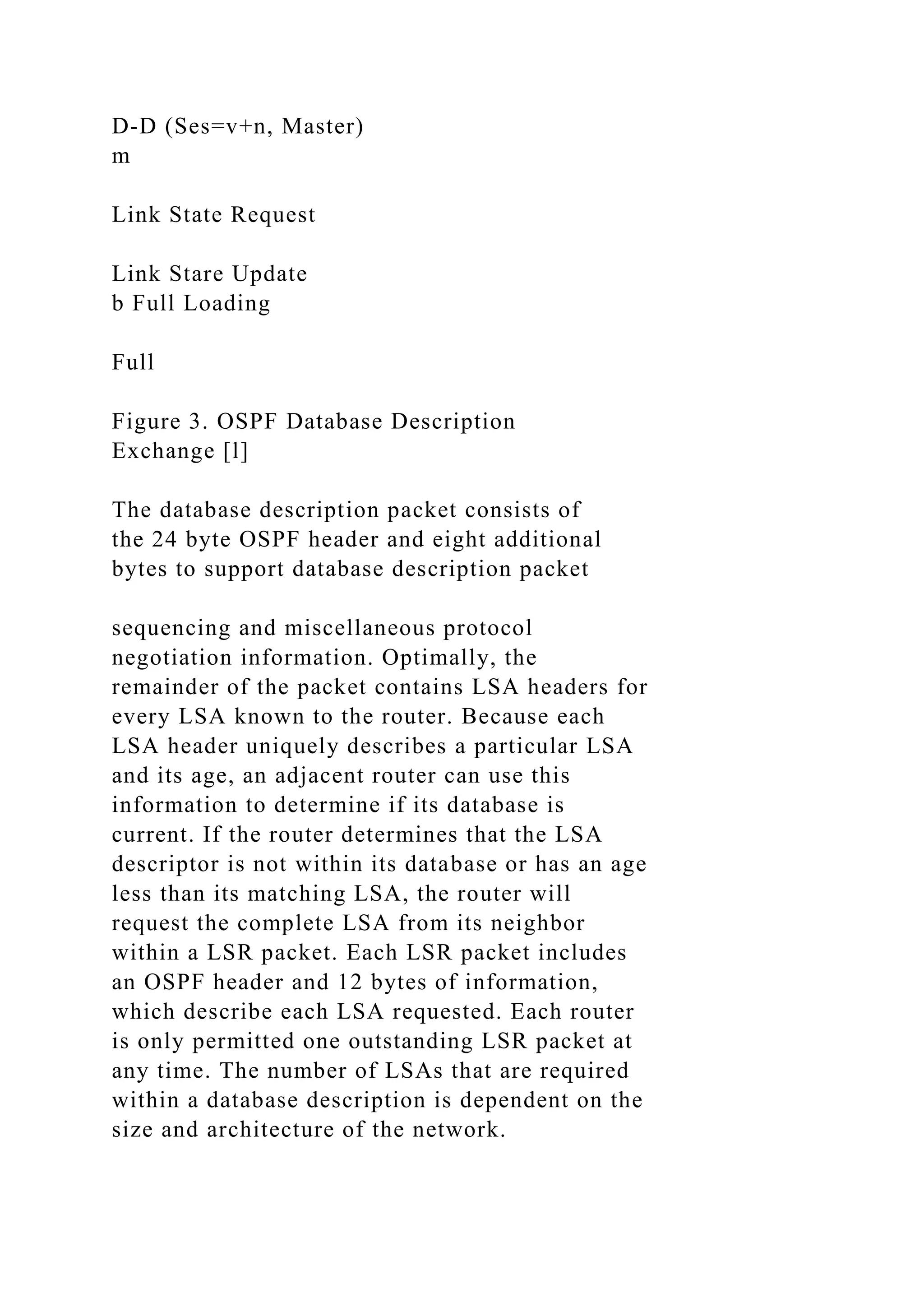 D-D (Ses=v+n, Master) m Link State Request Link Stare Update b Full Loading Full Figure 3. OSPF Database Description Exchange [l] The database description packet consists of the 24 byte OSPF header and eight additional bytes to support database description packet sequencing and miscellaneous protocol negotiation information. Optimally, the remainder of the packet contains LSA headers for every LSA known to the router. Because each LSA header uniquely describes a particular LSA and its age, an adjacent router can use this information to determine if its database is current. If the router determines that the LSA descriptor is not within its database or has an age less than its matching LSA, the router will request the complete LSA from its neighbor within a LSR packet. Each LSR packet includes an OSPF header and 12 bytes of information, which describe each LSA requested. Each router is only permitted one outstanding LSR packet at any time. The number of LSAs that are required within a database description is dependent on the size and architecture of the network. 
