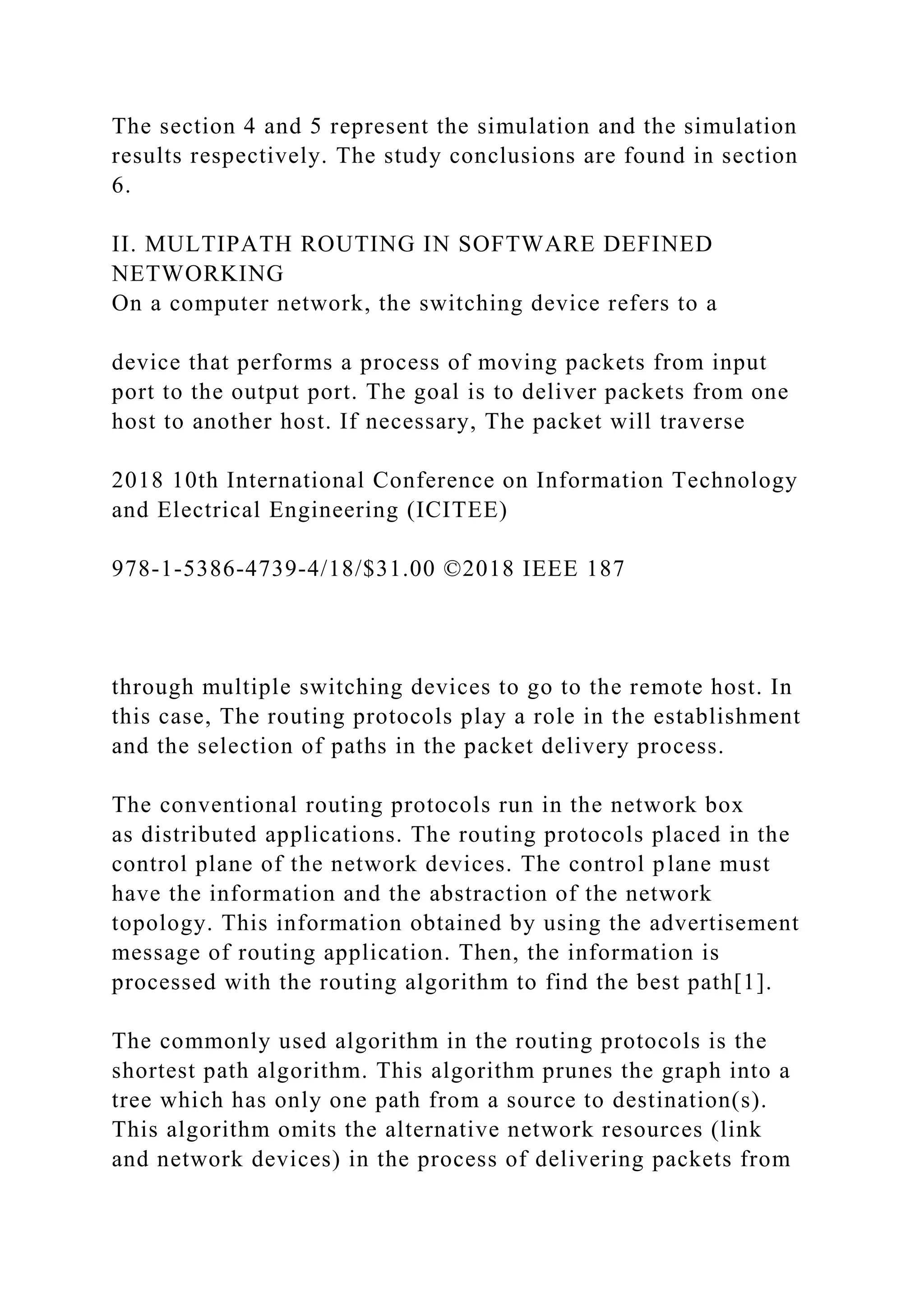 The section 4 and 5 represent the simulation and the simulation results respectively. The study conclusions are found in section 6. II. MULTIPATH ROUTING IN SOFTWARE DEFINED NETWORKING On a computer network, the switching device refers to a device that performs a process of moving packets from input port to the output port. The goal is to deliver packets from one host to another host. If necessary, The packet will traverse 2018 10th International Conference on Information Technology and Electrical Engineering (ICITEE) 978-1-5386-4739-4/18/$31.00 ©2018 IEEE 187 through multiple switching devices to go to the remote host. In this case, The routing protocols play a role in the establishment and the selection of paths in the packet delivery process. The conventional routing protocols run in the network box as distributed applications. The routing protocols placed in the control plane of the network devices. The control plane must have the information and the abstraction of the network topology. This information obtained by using the advertisement message of routing application. Then, the information is processed with the routing algorithm to find the best path[1]. The commonly used algorithm in the routing protocols is the shortest path algorithm. This algorithm prunes the graph into a tree which has only one path from a source to destination(s). This algorithm omits the alternative network resources (link and network devices) in the process of delivering packets from 