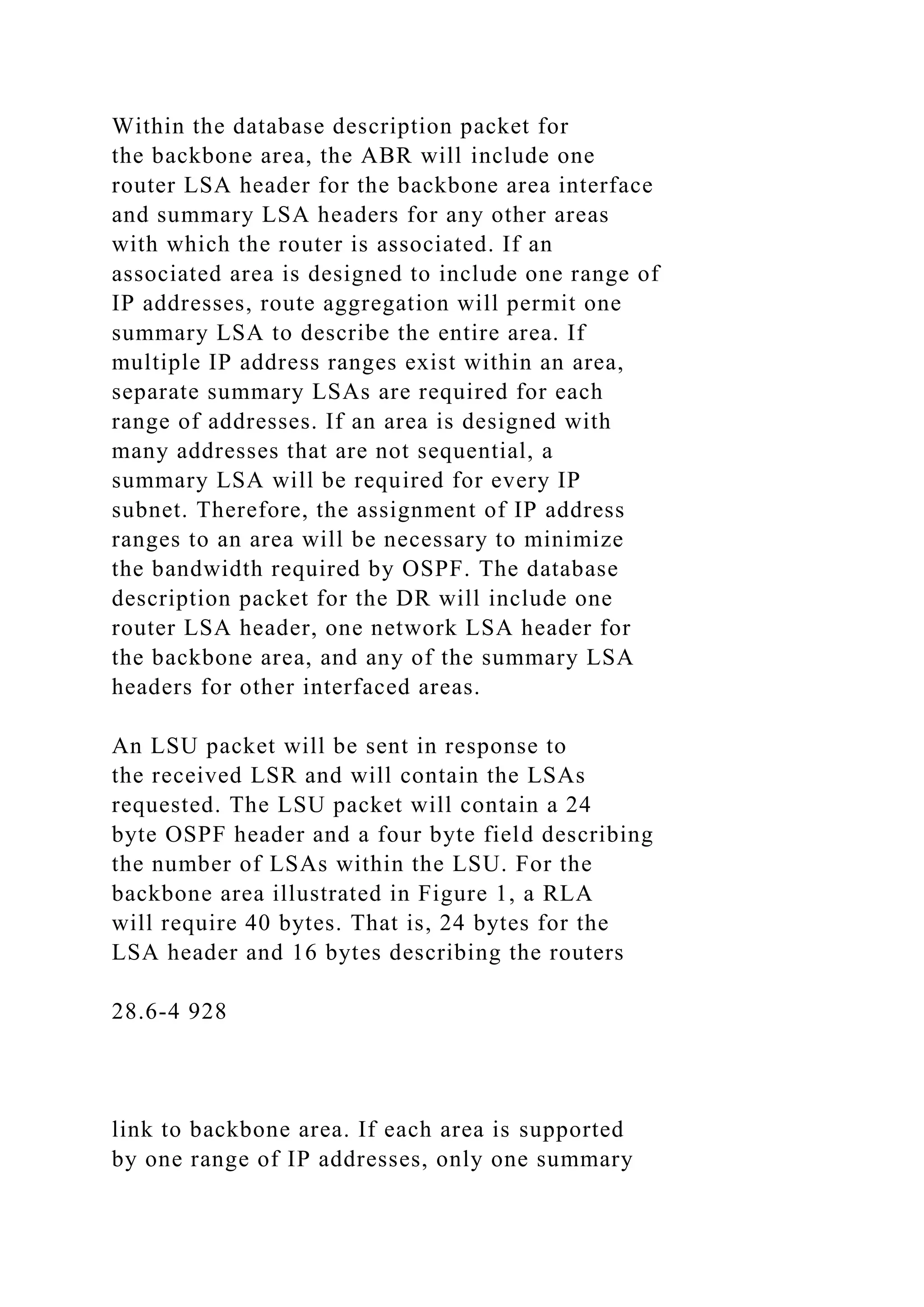 Within the database description packet for the backbone area, the ABR will include one router LSA header for the backbone area interface and summary LSA headers for any other areas with which the router is associated. If an associated area is designed to include one range of IP addresses, route aggregation will permit one summary LSA to describe the entire area. If multiple IP address ranges exist within an area, separate summary LSAs are required for each range of addresses. If an area is designed with many addresses that are not sequential, a summary LSA will be required for every IP subnet. Therefore, the assignment of IP address ranges to an area will be necessary to minimize the bandwidth required by OSPF. The database description packet for the DR will include one router LSA header, one network LSA header for the backbone area, and any of the summary LSA headers for other interfaced areas. An LSU packet will be sent in response to the received LSR and will contain the LSAs requested. The LSU packet will contain a 24 byte OSPF header and a four byte field describing the number of LSAs within the LSU. For the backbone area illustrated in Figure 1, a RLA will require 40 bytes. That is, 24 bytes for the LSA header and 16 bytes describing the routers 28.6-4 928 link to backbone area. If each area is supported by one range of IP addresses, only one summary 