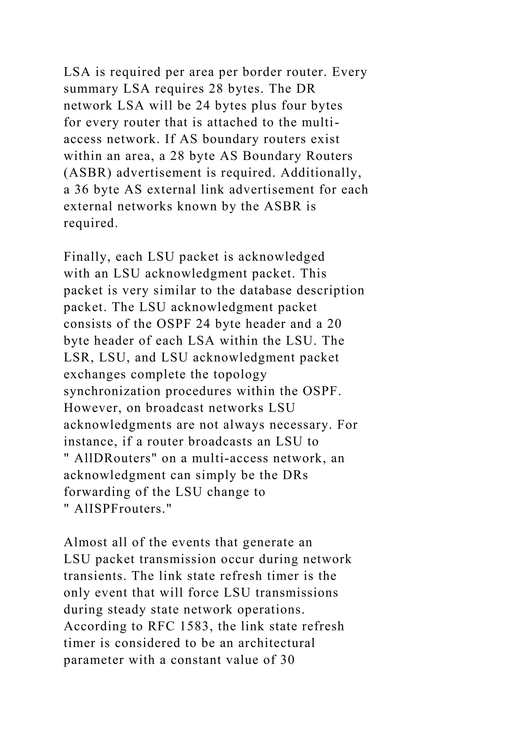 LSA is required per area per border router. Every summary LSA requires 28 bytes. The DR network LSA will be 24 bytes plus four bytes for every router that is attached to the multi- access network. If AS boundary routers exist within an area, a 28 byte AS Boundary Routers (ASBR) advertisement is required. Additionally, a 36 byte AS external link advertisement for each external networks known by the ASBR is required. Finally, each LSU packet is acknowledged with an LSU acknowledgment packet. This packet is very similar to the database description packet. The LSU acknowledgment packet consists of the OSPF 24 byte header and a 20 byte header of each LSA within the LSU. The LSR, LSU, and LSU acknowledgment packet exchanges complete the topology synchronization procedures within the OSPF. However, on broadcast networks LSU acknowledgments are not always necessary. For instance, if a router broadcasts an LSU to " AllDRouters" on a multi-access network, an acknowledgment can simply be the DRs forwarding of the LSU change to " AlISPFrouters." Almost all of the events that generate an LSU packet transmission occur during network transients. The link state refresh timer is the only event that will force LSU transmissions during steady state network operations. According to RFC 1583, the link state refresh timer is considered to be an architectural parameter with a constant value of 30 