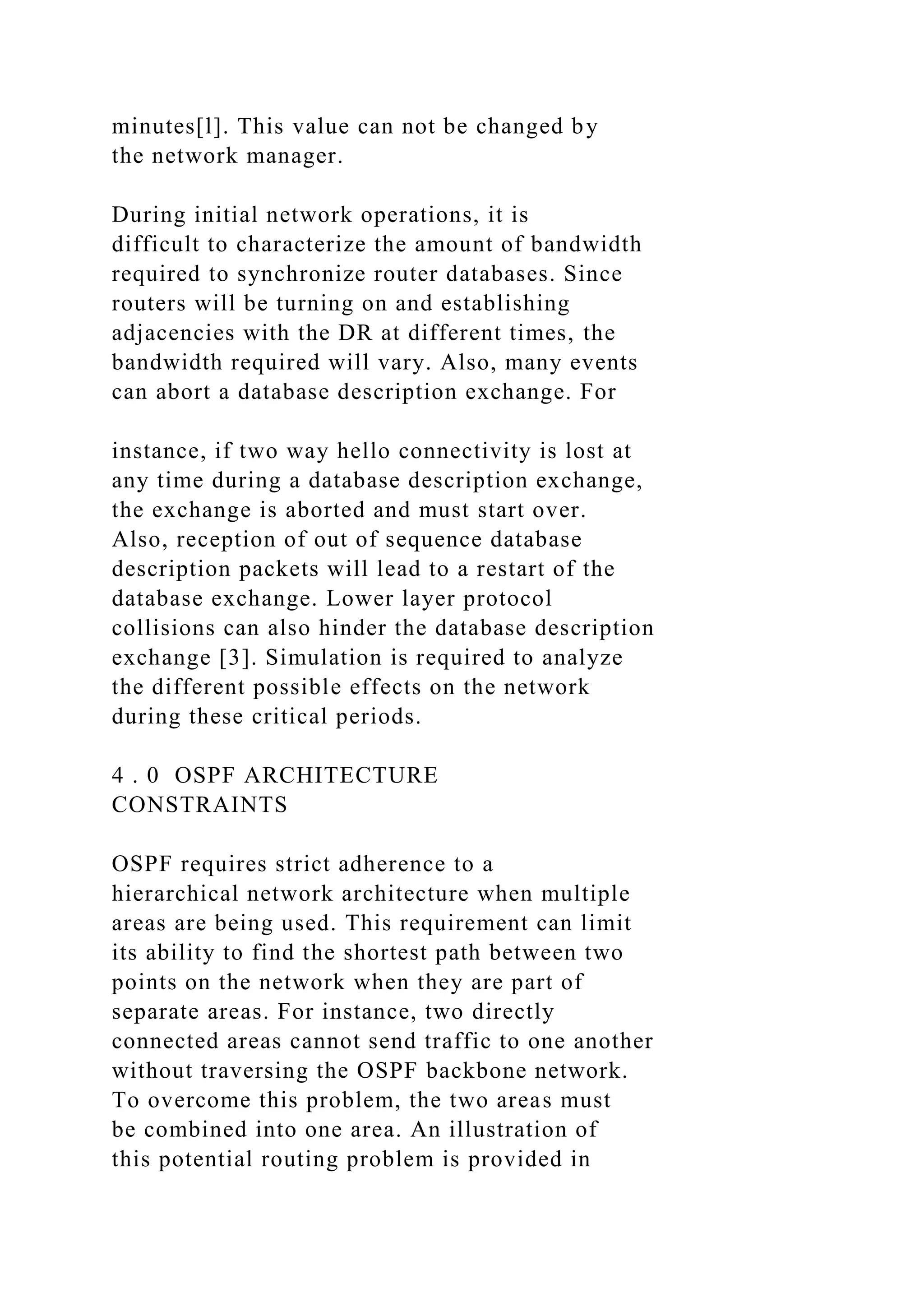 minutes[l]. This value can not be changed by the network manager. During initial network operations, it is difficult to characterize the amount of bandwidth required to synchronize router databases. Since routers will be turning on and establishing adjacencies with the DR at different times, the bandwidth required will vary. Also, many events can abort a database description exchange. For instance, if two way hello connectivity is lost at any time during a database description exchange, the exchange is aborted and must start over. Also, reception of out of sequence database description packets will lead to a restart of the database exchange. Lower layer protocol collisions can also hinder the database description exchange [3]. Simulation is required to analyze the different possible effects on the network during these critical periods. 4 . 0 OSPF ARCHITECTURE CONSTRAINTS OSPF requires strict adherence to a hierarchical network architecture when multiple areas are being used. This requirement can limit its ability to find the shortest path between two points on the network when they are part of separate areas. For instance, two directly connected areas cannot send traffic to one another without traversing the OSPF backbone network. To overcome this problem, the two areas must be combined into one area. An illustration of this potential routing problem is provided in 