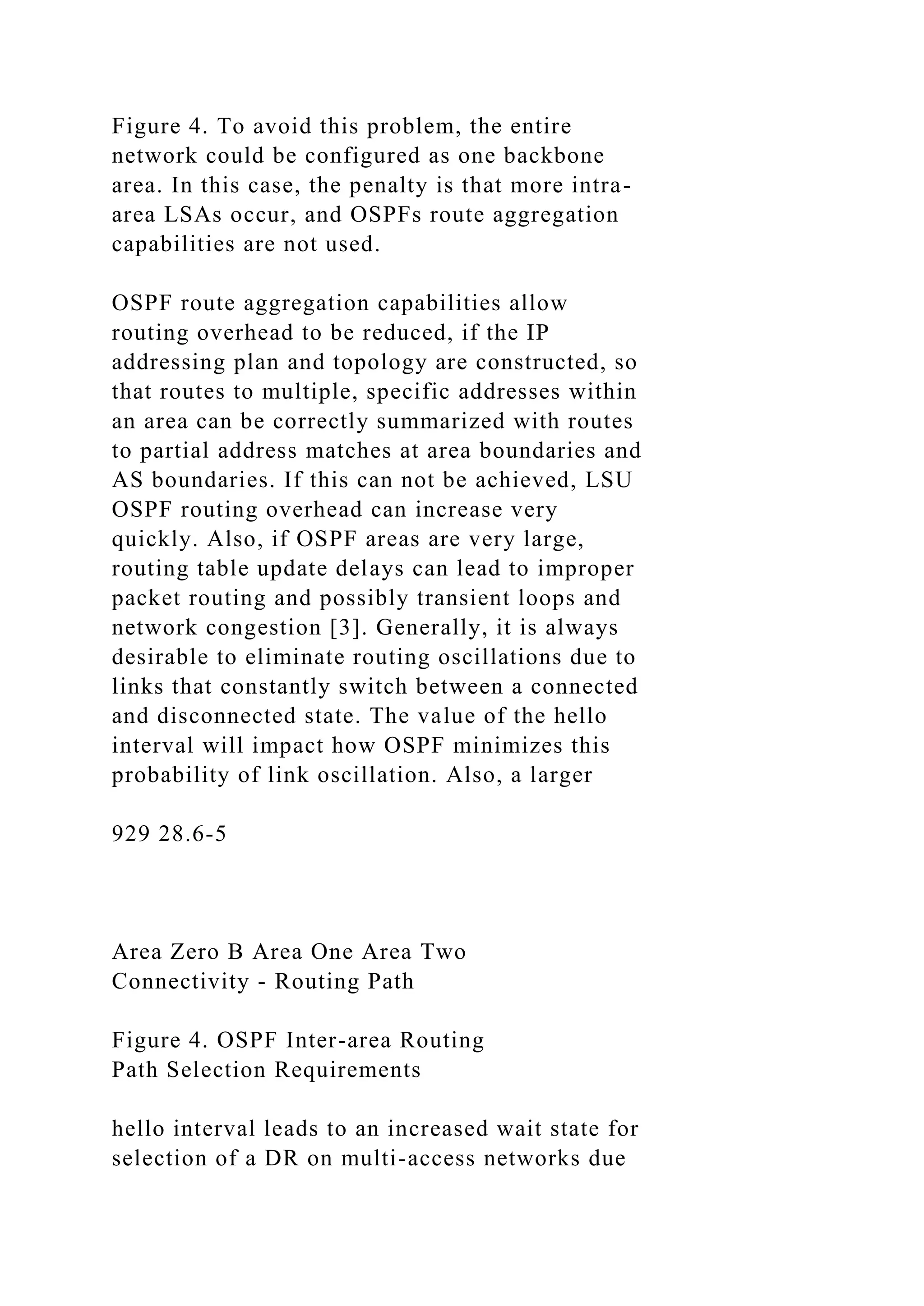 Figure 4. To avoid this problem, the entire network could be configured as one backbone area. In this case, the penalty is that more intra- area LSAs occur, and OSPFs route aggregation capabilities are not used. OSPF route aggregation capabilities allow routing overhead to be reduced, if the IP addressing plan and topology are constructed, so that routes to multiple, specific addresses within an area can be correctly summarized with routes to partial address matches at area boundaries and AS boundaries. If this can not be achieved, LSU OSPF routing overhead can increase very quickly. Also, if OSPF areas are very large, routing table update delays can lead to improper packet routing and possibly transient loops and network congestion [3]. Generally, it is always desirable to eliminate routing oscillations due to links that constantly switch between a connected and disconnected state. The value of the hello interval will impact how OSPF minimizes this probability of link oscillation. Also, a larger 929 28.6-5 Area Zero B Area One Area Two Connectivity - Routing Path Figure 4. OSPF Inter-area Routing Path Selection Requirements hello interval leads to an increased wait state for selection of a DR on multi-access networks due 