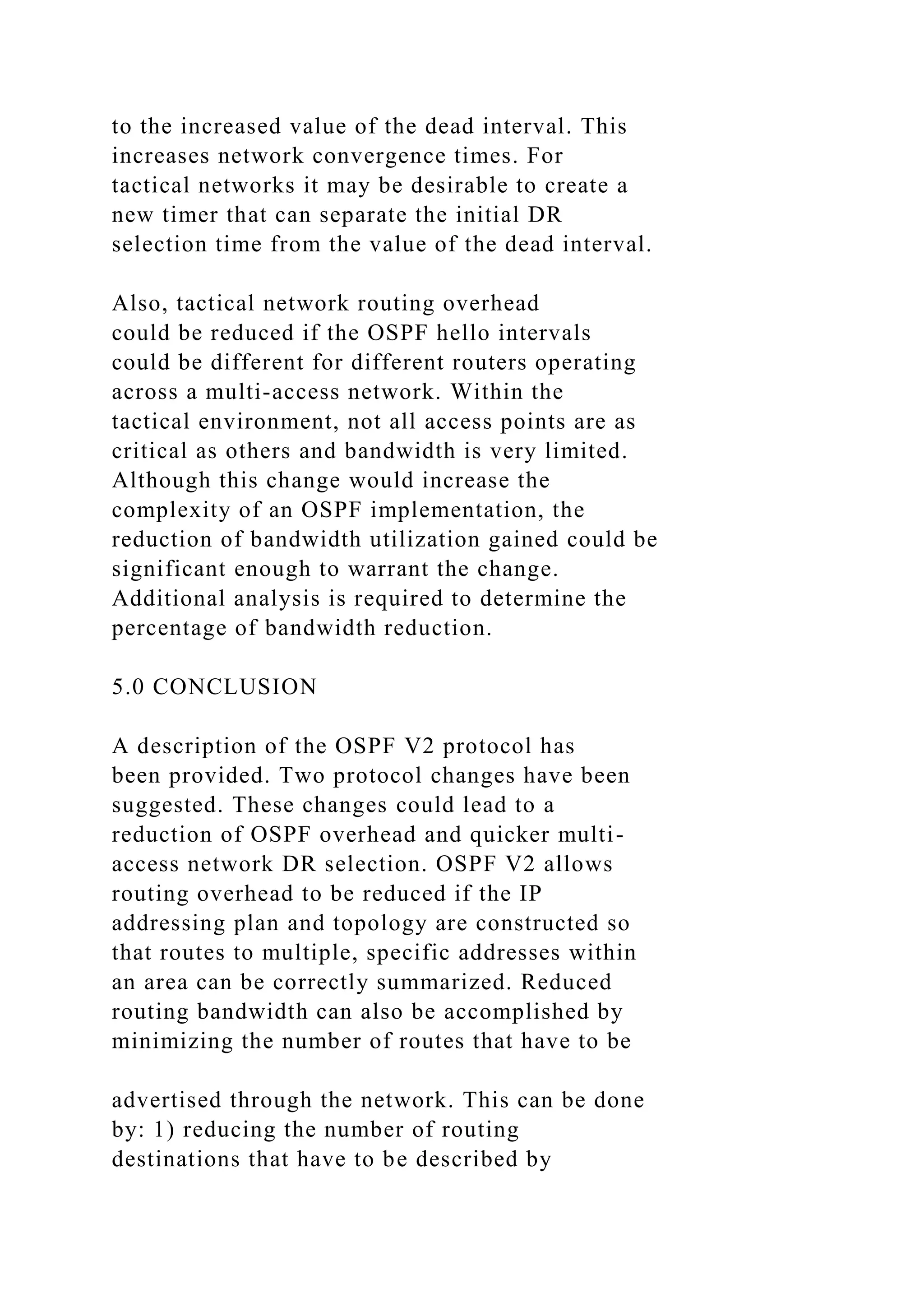 to the increased value of the dead interval. This increases network convergence times. For tactical networks it may be desirable to create a new timer that can separate the initial DR selection time from the value of the dead interval. Also, tactical network routing overhead could be reduced if the OSPF hello intervals could be different for different routers operating across a multi-access network. Within the tactical environment, not all access points are as critical as others and bandwidth is very limited. Although this change would increase the complexity of an OSPF implementation, the reduction of bandwidth utilization gained could be significant enough to warrant the change. Additional analysis is required to determine the percentage of bandwidth reduction. 5.0 CONCLUSION A description of the OSPF V2 protocol has been provided. Two protocol changes have been suggested. These changes could lead to a reduction of OSPF overhead and quicker multi- access network DR selection. OSPF V2 allows routing overhead to be reduced if the IP addressing plan and topology are constructed so that routes to multiple, specific addresses within an area can be correctly summarized. Reduced routing bandwidth can also be accomplished by minimizing the number of routes that have to be advertised through the network. This can be done by: 1) reducing the number of routing destinations that have to be described by 