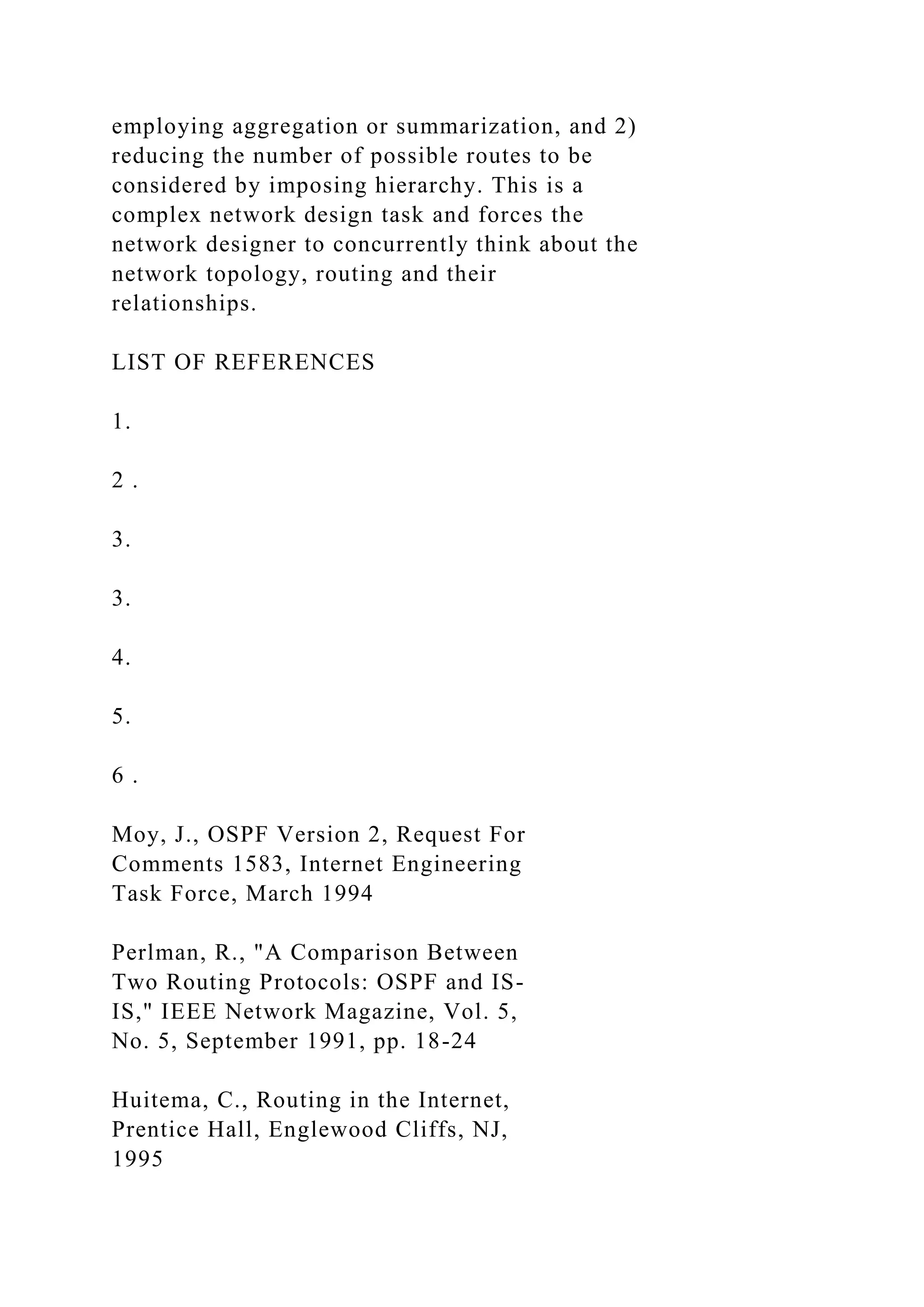 employing aggregation or summarization, and 2) reducing the number of possible routes to be considered by imposing hierarchy. This is a complex network design task and forces the network designer to concurrently think about the network topology, routing and their relationships. LIST OF REFERENCES 1. 2 . 3. 3. 4. 5. 6 . Moy, J., OSPF Version 2, Request For Comments 1583, Internet Engineering Task Force, March 1994 Perlman, R., "A Comparison Between Two Routing Protocols: OSPF and IS- IS," IEEE Network Magazine, Vol. 5, No. 5, September 1991, pp. 18-24 Huitema, C., Routing in the Internet, Prentice Hall, Englewood Cliffs, NJ, 1995 