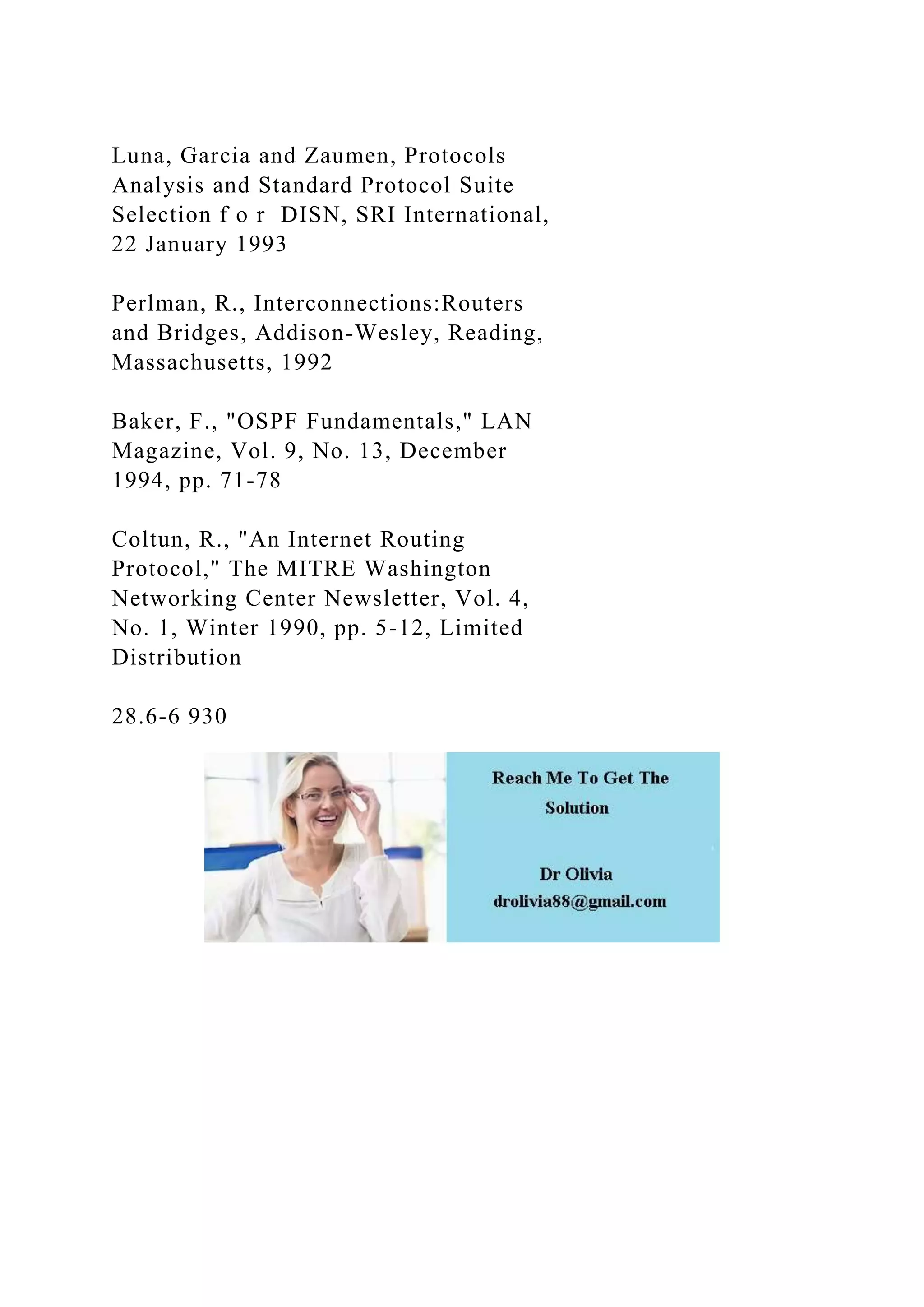 Luna, Garcia and Zaumen, Protocols Analysis and Standard Protocol Suite Selection f o r DISN, SRI International, 22 January 1993 Perlman, R., Interconnections:Routers and Bridges, Addison-Wesley, Reading, Massachusetts, 1992 Baker, F., "OSPF Fundamentals," LAN Magazine, Vol. 9, No. 13, December 1994, pp. 71-78 Coltun, R., "An Internet Routing Protocol," The MITRE Washington Networking Center Newsletter, Vol. 4, No. 1, Winter 1990, pp. 5-12, Limited Distribution 28.6-6 930 