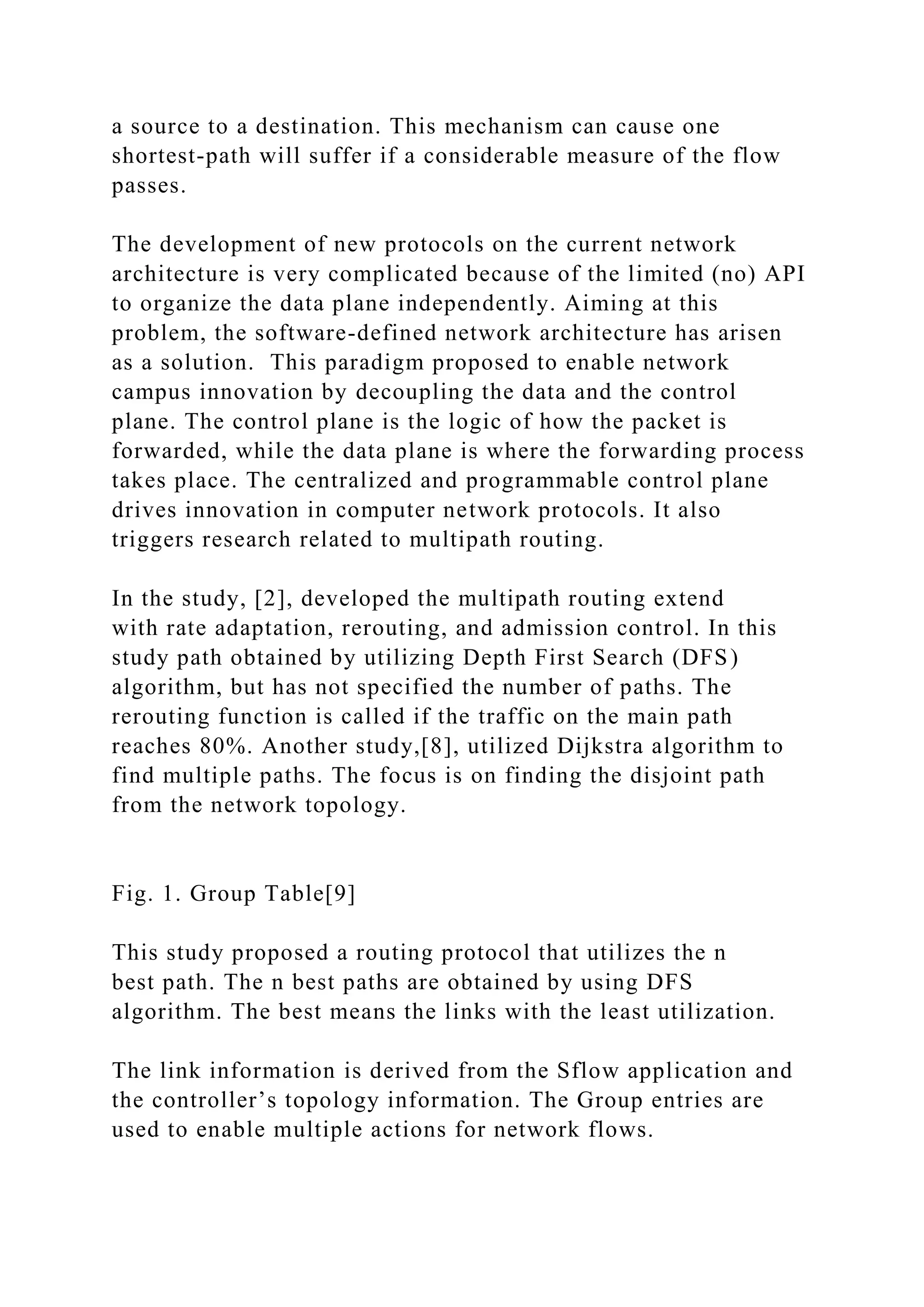 a source to a destination. This mechanism can cause one shortest-path will suffer if a considerable measure of the flow passes. The development of new protocols on the current network architecture is very complicated because of the limited (no) API to organize the data plane independently. Aiming at this problem, the software-defined network architecture has arisen as a solution. This paradigm proposed to enable network campus innovation by decoupling the data and the control plane. The control plane is the logic of how the packet is forwarded, while the data plane is where the forwarding process takes place. The centralized and programmable control plane drives innovation in computer network protocols. It also triggers research related to multipath routing. In the study, [2], developed the multipath routing extend with rate adaptation, rerouting, and admission control. In this study path obtained by utilizing Depth First Search (DFS) algorithm, but has not specified the number of paths. The rerouting function is called if the traffic on the main path reaches 80%. Another study,[8], utilized Dijkstra algorithm to find multiple paths. The focus is on finding the disjoint path from the network topology. Fig. 1. Group Table[9] This study proposed a routing protocol that utilizes the n best path. The n best paths are obtained by using DFS algorithm. The best means the links with the least utilization. The link information is derived from the Sflow application and the controller’s topology information. The Group entries are used to enable multiple actions for network flows. 
