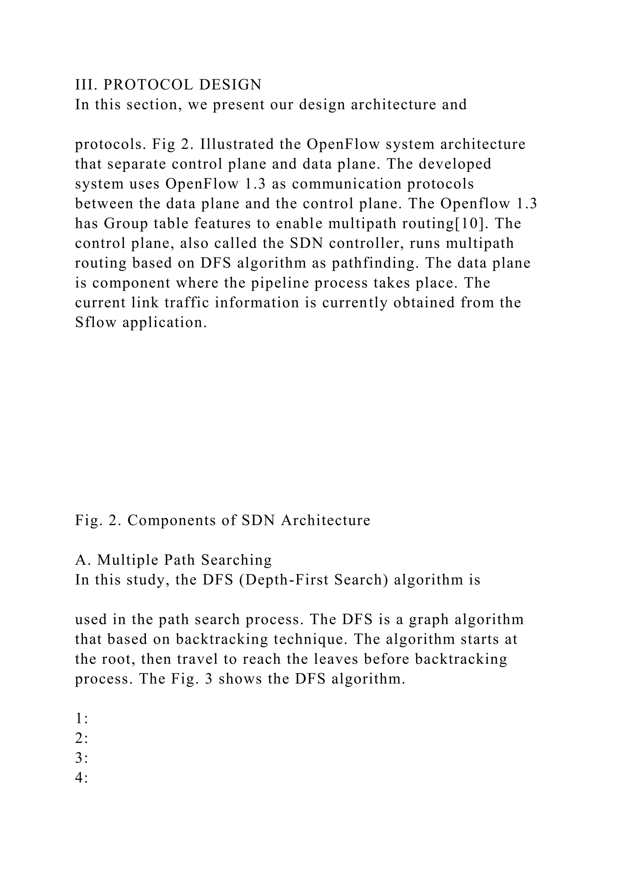III. PROTOCOL DESIGN In this section, we present our design architecture and protocols. Fig 2. Illustrated the OpenFlow system architecture that separate control plane and data plane. The developed system uses OpenFlow 1.3 as communication protocols between the data plane and the control plane. The Openflow 1.3 has Group table features to enable multipath routing[10]. The control plane, also called the SDN controller, runs multipath routing based on DFS algorithm as pathfinding. The data plane is component where the pipeline process takes place. The current link traffic information is currently obtained from the Sflow application. Fig. 2. Components of SDN Architecture A. Multiple Path Searching In this study, the DFS (Depth-First Search) algorithm is used in the path search process. The DFS is a graph algorithm that based on backtracking technique. The algorithm starts at the root, then travel to reach the leaves before backtracking process. The Fig. 3 shows the DFS algorithm. 1: 2: 3: 4: 