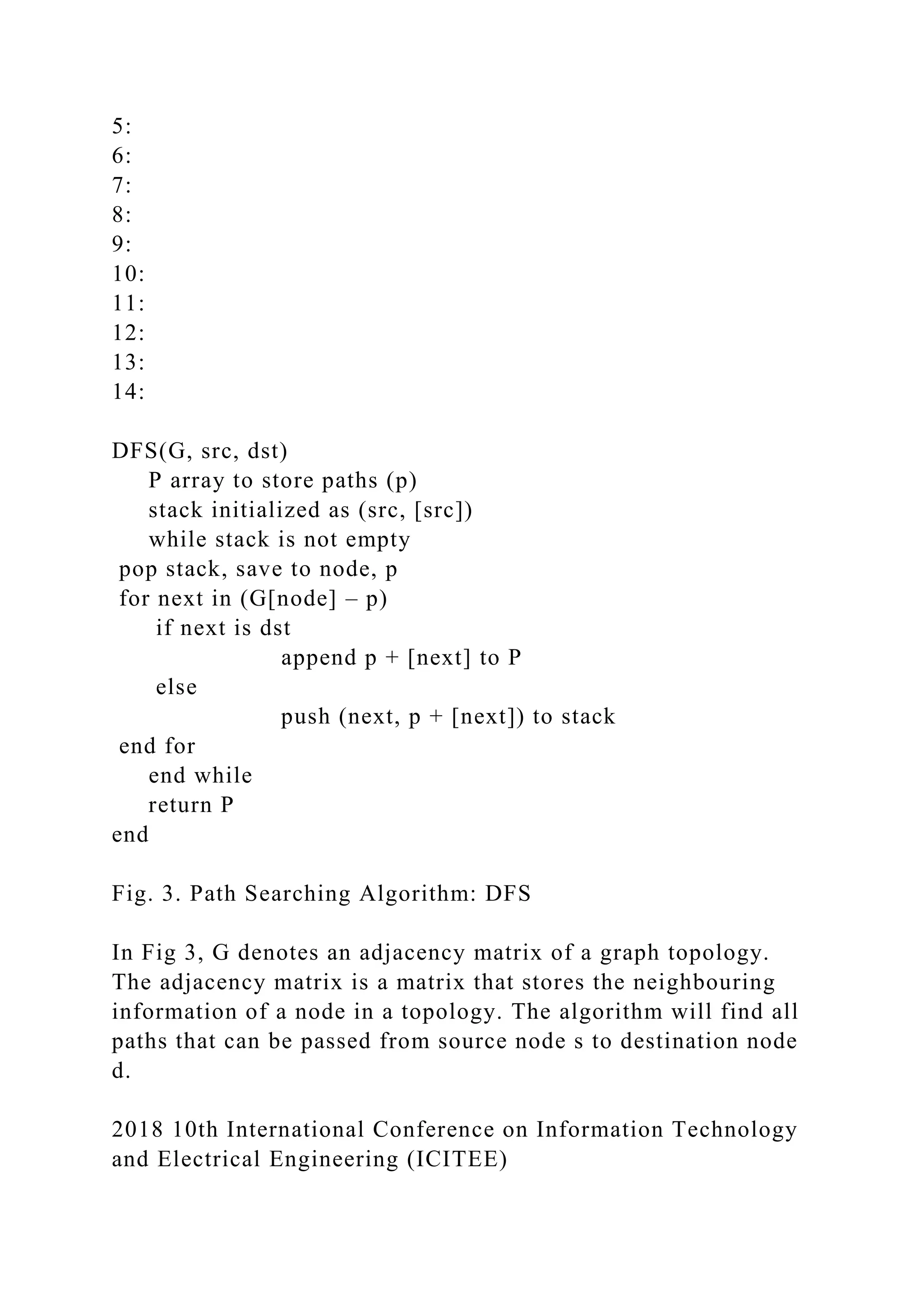 5: 6: 7: 8: 9: 10: 11: 12: 13: 14: DFS(G, src, dst) P array to store paths (p) stack initialized as (src, [src]) while stack is not empty pop stack, save to node, p for next in (G[node] – p) if next is dst append p + [next] to P else push (next, p + [next]) to stack end for end while return P end Fig. 3. Path Searching Algorithm: DFS In Fig 3, G denotes an adjacency matrix of a graph topology. The adjacency matrix is a matrix that stores the neighbouring information of a node in a topology. The algorithm will find all paths that can be passed from source node s to destination node d. 2018 10th International Conference on Information Technology and Electrical Engineering (ICITEE) 