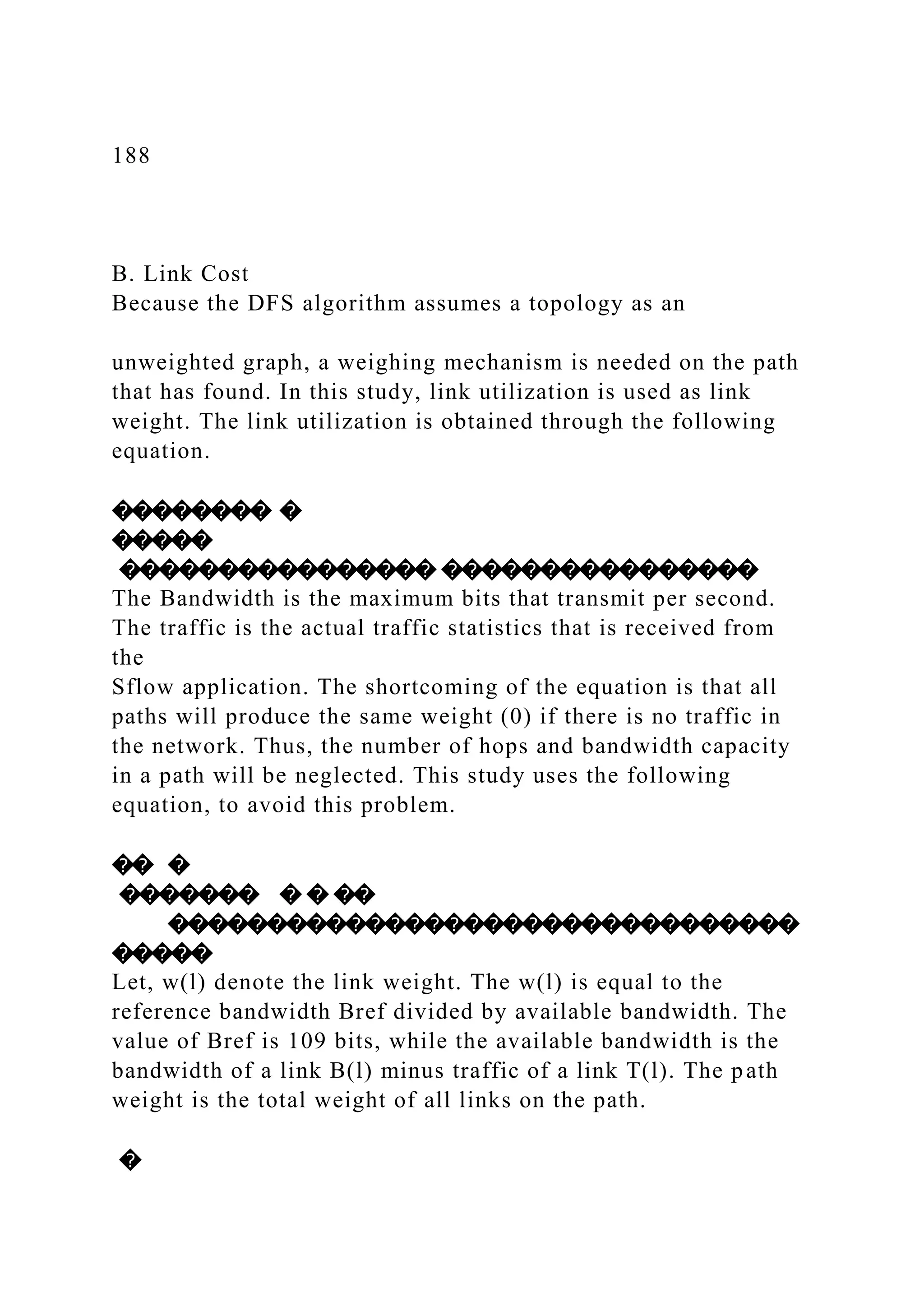 188 B. Link Cost Because the DFS algorithm assumes a topology as an unweighted graph, a weighing mechanism is needed on the path that has found. In this study, link utilization is used as link weight. The link utilization is obtained through the following equation. �������� � ����� ���������������� ���������������� The Bandwidth is the maximum bits that transmit per second. The traffic is the actual traffic statistics that is received from the Sflow application. The shortcoming of the equation is that all paths will produce the same weight (0) if there is no traffic in the network. Thus, the number of hops and bandwidth capacity in a path will be neglected. This study uses the following equation, to avoid this problem. �� � ������� � � �� �������������������������������� ����� Let, w(l) denote the link weight. The w(l) is equal to the reference bandwidth Bref divided by available bandwidth. The value of Bref is 109 bits, while the available bandwidth is the bandwidth of a link B(l) minus traffic of a link T(l). The path weight is the total weight of all links on the path. � 
