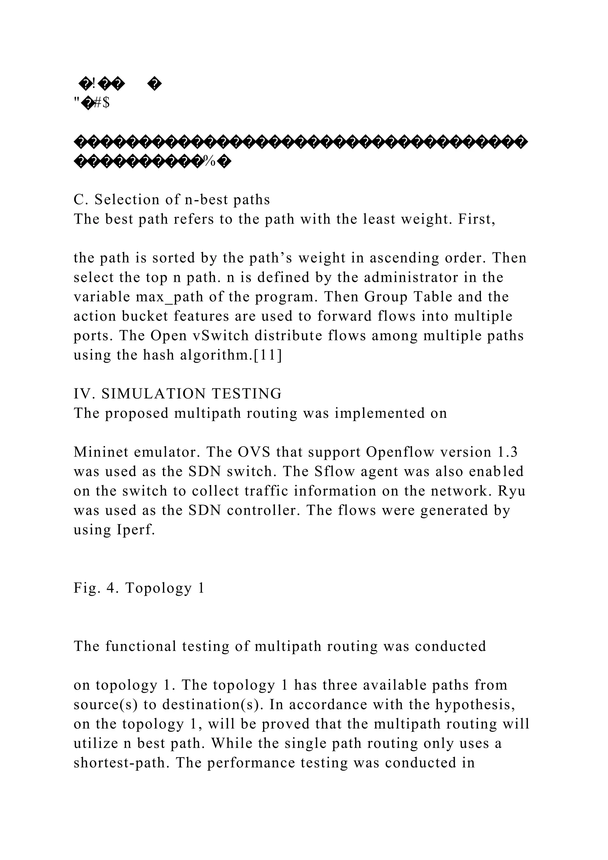 �!�� � "�#$ ����������������������������������� ����������%� C. Selection of n-best paths The best path refers to the path with the least weight. First, the path is sorted by the path’s weight in ascending order. Then select the top n path. n is defined by the administrator in the variable max_path of the program. Then Group Table and the action bucket features are used to forward flows into multiple ports. The Open vSwitch distribute flows among multiple paths using the hash algorithm.[11] IV. SIMULATION TESTING The proposed multipath routing was implemented on Mininet emulator. The OVS that support Openflow version 1.3 was used as the SDN switch. The Sflow agent was also enabled on the switch to collect traffic information on the network. Ryu was used as the SDN controller. The flows were generated by using Iperf. Fig. 4. Topology 1 The functional testing of multipath routing was conducted on topology 1. The topology 1 has three available paths from source(s) to destination(s). In accordance with the hypothesis, on the topology 1, will be proved that the multipath routing will utilize n best path. While the single path routing only uses a shortest-path. The performance testing was conducted in 