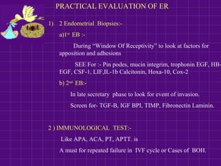PRACTICAL EVALUATION OF ER
1) 2 Endometrial Biopsies:-
a)1st
EB :-
During “Window Of Receptivity” to look at factors for
apposition and adhesions
SEE For :- Pin podes, mucin integrim, trophonin EGF, HB-
EGF, CSF-1, LIF,IL-1b Calcitonin, Hoxa-10, Cox-2
b) 2nd
EB:-
In late secretary phase to look for event of invasion.
Screen for- TGF-B, IGF BPI, TIMP, Fibronectin Laminin.
2 ) IMMUNOLOGICAL TEST:-
Like APA, ACA, PT, APTT. is
A must for repeated failure in IVF cycle or Cases of BOH.
 