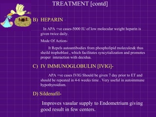 TREATMENT [contd]
B) HEPARIN -
In APA +ve cases-5000 IU of low molecular weight heparin is
given twice daily.
Mode Of Action-
It Repels autoantibodies from phospholipid molecules& thus
sheild trophoblast , which facilitates syncytialization and promotes
proper interaction with decidua.
C) IV IMMUNOGLOBULIN [IVIG]-
APA +ve cases IVIG Should be given 7 day prior to ET and
should be repeated in 4-6 weeks time . Very useful in autoimmune
hypothyroidism.
D) Sildenafil-
Improves vasular supply to Endometrium giving
good result in few centers.
 