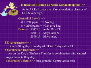 2) Injection Human Corionic Gonadotrophins =>2) Injection Human Corionic Gonadotrophins =>
As in ART all cases are of superovulation chances of
OHSS very high.
Oestradiol Levels =>
a) > 2500pg/ml => No hcg.
b) < 2500pg/ml => Can give hcg.
Dose => 5000IU on the Day ET,
5000IU 3days later &
2500IU 6days later.
3)Dydrogesterone =>
Dose – 30mg/day from day of ET to 15 days after ET.
4)Combnation Regimens =>
hcg on the Day of Embryo Transfer in combination with vaginal
progesterone 600mg/day.
5)Estradiol Valerate => 6mg estradiol Controversial role
 