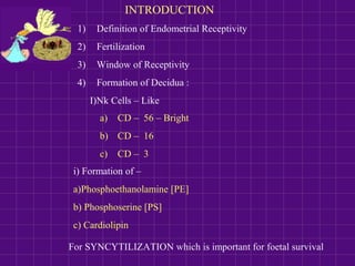 INTRODUCTION
1) Definition of Endometrial Receptivity
2) Fertilization
3) Window of Receptivity
4) Formation of Decidua :
I)Nk Cells – Like
a) CD – 56 – Bright
b) CD – 16
c) CD – 3
i) Formation of –
a)Phosphoethanolamine [PE]
b) Phosphoserine [PS]
c) Cardiolipin
For SYNCYTILIZATION which is important for foetal survival
 