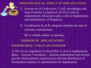 IMMUNOLOGICAL ASPECT OF IMPLANTATIONIMMUNOLOGICAL ASPECT OF IMPLANTATION
1) Increase no of Leukocytes, T-cell, mcrophages and
large Granular Lymphocyte [LGL] is seen in
endometrium, believed to play a role in Implantation
and maintainance of Pregnancy.
2) Combination α4 & B3 integrins subunits are seen in
secretary endometrium
B3 is reliable marker in opening
“WINDOW OF IMPLANTATION”
ENDOMETRIAL VASCULAR CHANGES
1) The lowest impedonce to blood flow is seen in implantation
phase – Increase Vascularity – increase endometrial and stromal
growth which permitts expression & efficient distribution of
biochemical markers in endometrium for implantation .
 