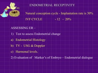 ENDOMETRIAL RECEPTIVITYENDOMETRIAL RECEPTIVITY
ASSESSING ER –
1) Test to assess Endometrial change
a) Endometrial Histology
b) TV - USG & Doppler
c) Harmonal levels.
2) Evaluation of Marker’s of Embryo – Endometrial dialogue
Natural conception cycle - Implantation rate is 30%
IVF CYCLE - 12 - 20%
 