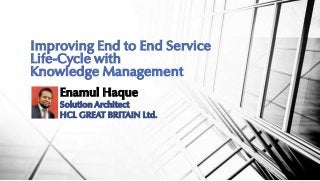 Enamul Haque
Solution Architect
HCL GREAT BRITAIN Ltd.
Improving End to End Service
Life-Cycle with
Knowledge Management
 