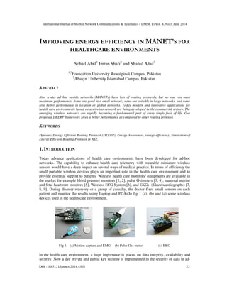International Journal of Mobile Network Communications & Telematics ( IJMNCT) Vol. 4, No.3, June 2014
DOI : 10.5121/ijmnct.2014.4303 23
IMPROVING ENERGY EFFICIENCY IN MANET’S FOR
HEALTHCARE ENVIRONMENTS
Sohail Abid1
Imran Shafi2
and Shahid Abid3
1,3
Foundation University Rawalpindi Campus, Pakistan
2
Abasyn Unibersity Islamabad Campus, Pakistan.
ABSTRACT
Now a day ad hoc mobile networks (MANETs) have lots of routing protocols, but no one can meet
maximum performance. Some are good in a small network; some are suitable in large networks, and some
give better performance in location or global networks. Today modern and innovative applications for
health care environments based on a wireless network are being developed in the commercial sectors. The
emerging wireless networks are rapidly becoming a fundamental part of every single field of life. Our
proposed DEERP framework gives a better performance as compared to other routing protocol.
KEYWORDS
Dynamic Energy Efficient Routing Protocol (DEERP), Energy Awareness, energy-efficiency, Simulation of
Energy Efficient Routing Protocol in NS2.
1. INTRODUCTION
Today advance applications of health care environments have been developed for ad-hoc
networks. The capability to enhance health care telemetry with wearable miniature wireless
sensors would have a deep impact on several ways of medical practice. In terms of efficiency the
small portable wireless devices plays an important role in the health care environment and to
provide essential support to patients. Wireless health care monitors/ equipments are available in
the market for example blood pressure monitors [1, 2], pulse Oximeters [3, 4], maternal uterine
and fetal heart rate monitors [5], Wireless ECG System [6], and EKGs (Electrocardiographs) [7,
8, 9]. During disaster recovery or a group of casualty, the doctor fixes small sensors on each
patient and monitor the results using Laptop and PDAs.In fig 1 (a), (b) and (c) some wireless
devices used in the health care environment.
Fig 1: (a) Motion capture and EMG (b) Pulse Oxi-meter (c) EKG
In the health care environment, a huge importance is placed on data integrity, availability and
security. Now a day private and public key security is implemented in the security of data in ad-
 