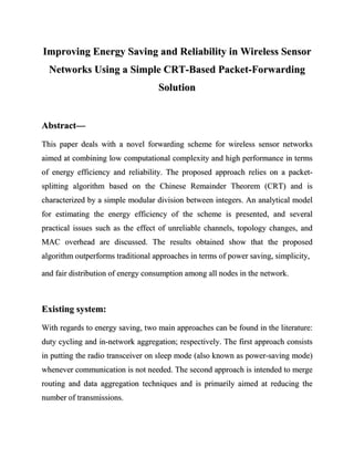 Improving Energy Saving and Reliability in Wireless Sensor
  Networks Using a Simple CRT-Based Packet-Forwarding
                                   Solution


Abstract—
This paper deals with a novel forwarding scheme for wireless sensor networks
aimed at combining low computational complexity and high performance in terms
of energy efficiency and reliability. The proposed approach relies on a packet-
splitting algorithm based on the Chinese Remainder Theorem (CRT) and is
characterized by a simple modular division between integers. An analytical model
for estimating the energy efficiency of the scheme is presented, and several
practical issues such as the effect of unreliable channels, topology changes, and
MAC overhead are discussed. The results obtained show that the proposed
algorithm outperforms traditional approaches in terms of power saving, simplicity,

and fair distribution of energy consumption among all nodes in the network.



Existing system:
With regards to energy saving, two main approaches can be found in the literature:
duty cycling and in-network aggregation; respectively. The first approach consists
in putting the radio transceiver on sleep mode (also known as power-saving mode)
whenever communication is not needed. The second approach is intended to merge
routing and data aggregation techniques and is primarily aimed at reducing the
number of transmissions.
 